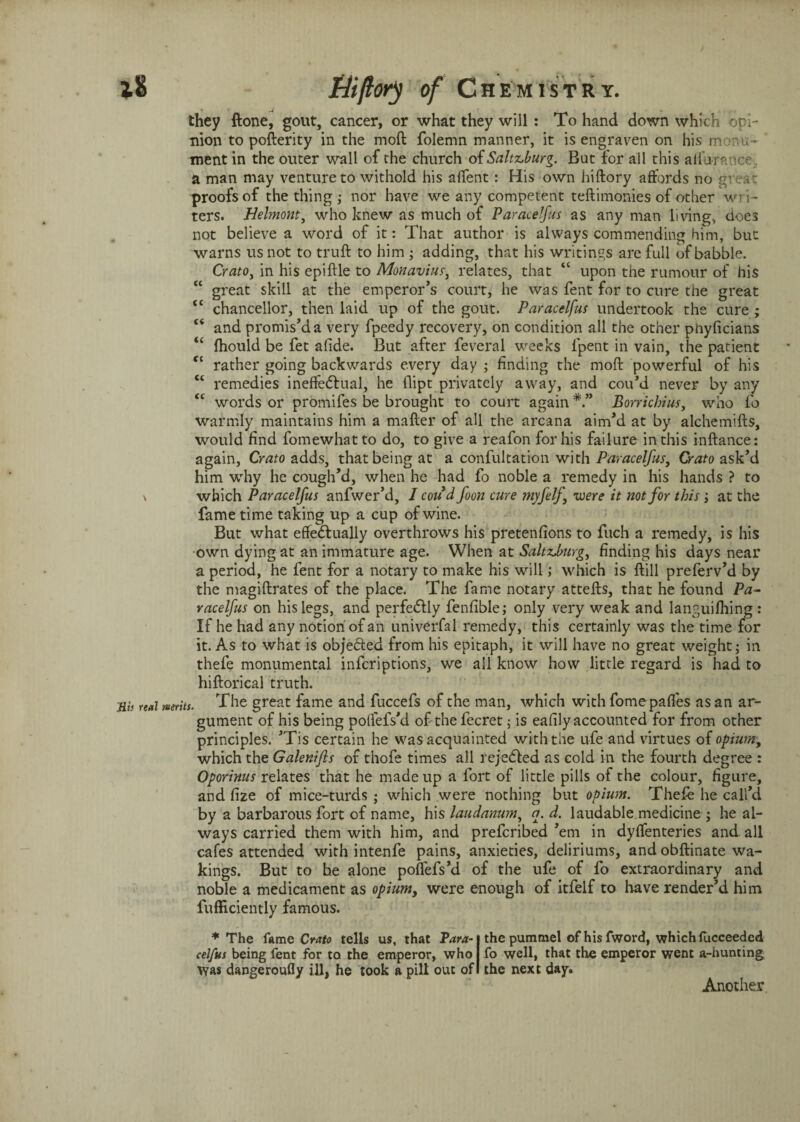 they ftone, gout, cancer, or what they will: To hand down which opi¬ nion to pofterity in the moft folemn manner, it is engraven on his m .-rm- ment in the outer wall of the church of Salt&burg. But for all this alfumtce, a man may venture to withold his aftent : His own hiftory affords no great proofs of the thing ; nor have we any competent testimonies of other wri¬ ters. Helmont, who knew as much of Paracelfus as any man living, does not believe a word of it: That author is always commending him, but warns us not to truft to him ; adding, that his writings are full of babble. Crato, in his epiftle to Monavius, relates, that “ upon the rumour of his “ great skill at the emperor’s court, he was fent for to cure the great tc chancellor, then laid up of the gout. Paracelfus undertook the cure ; “ and promis’d a very fpeedy recovery, on condition all the other phyficians “ fhould be fet afide. But after feveral weeks lpent in vain, the patient ft rather going backwards every day ; finding the moft powerful of his “ remedies ineffectual, he dipt privately away, and cou’d never by any <c words or promifes be brought to court again Bonichius, who fo warmly maintains him a matter of all the arcana aim’d at by alchemifts, would find fomewhat to do, to give a reafon for his failure in this inftance: again, Crato adds, that being at a confutation with Paracelfus, Crato ask’d him why he cough’d, when he had fo noble a remedy in his hands ? to \ which Paracelfus anfwer’d, I coud foon cure myfelf, were it not for this ; at the fame time taking up a cup of wine. But what effectually overthrows his pretenfions to fuch a remedy, is his own dying at an immature age. When at SaltzJmrg, finding his days near a period, he fent for a notary to make his will; which is ftill preferv’d by the magiftrates of the place. The fame notary attefts, that he found Pa¬ racelfus on his legs, and perfectly fenfible; only very weak and languifhing: If he had any notion of an univerfal remedy, this certainly was the time for it. As to what is objected from his epitaph, it will have no great weight; in thefe monumental infcriptions, we all know how little regard is had to hiftorical truth. Mis real merits. The great fame and fuccefs of the man, which with fomepafles as an ar¬ gument of his being polfefs’d of the fecret; is ealily accounted for from other principles. ’Tis certain he was acquainted with the ufe and virtues of opium, which the Galenifls of thofe times all rejected as cold in the fourth degree : Oporinus relates that he made up a fort of little pills of the colour, figure, and fize of mice-turds ; which were nothing but opium. Thefe he call’d by a barbarous fort of name, his laudanum, a. d. laudable medicine ; he al¬ ways carried them with him, and prefcribed ’em in dysenteries and all cafes attended with intenfe pains, anxieties, deliriums, and obftinate wa¬ kings. But to he alone poflefs’d of the ufe of fo extraordinary and noble a medicament as opium, were enough of itfelf to have render’d him fufficiently famous. * The fame Crato tells us, that Para¬ celfus being fent for to the emperor, who Was dangeroufly ill, he took a pill out of the pummel ofhisfword, which lucceeded fo well, that the emperor went a-hunting the next day. Another