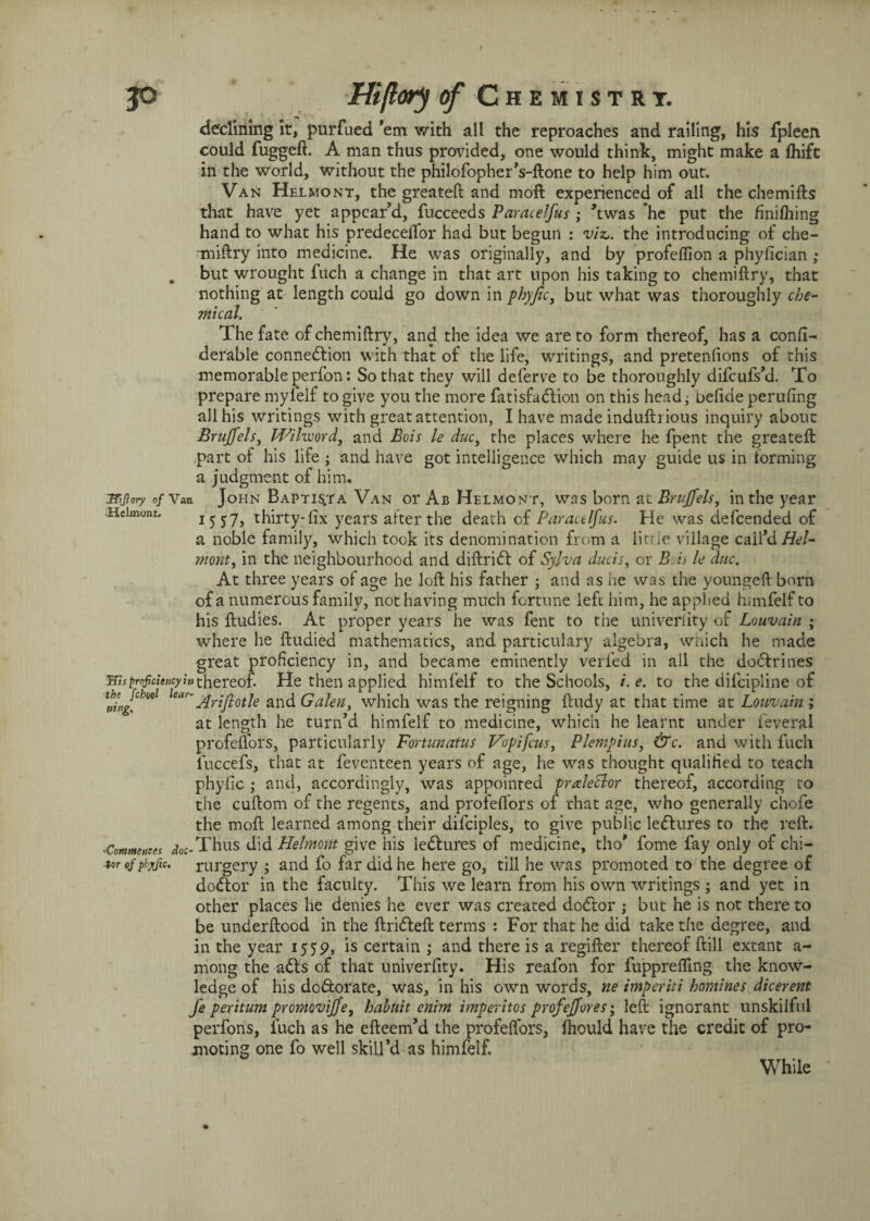 declining it, purfued ’em with all the reproaches and railing, his fpleen could fuggeft. A man thus provided, one would think, might make a fhifc in the world, without the philofopher’s-ftone to help him out. Van Helmont, the greateft and moft experienced of all the chemifts that have yet appear’d, fucceeds Paracelfus ; ’twas he put the finilhing hand to what his predecelfor had but begun : viz,, the introducing of che¬ miftry into medicine. He was originally, and by profeffion a phyfician ; . but wrought fuch a change in that art upon his taking to chemiftry, that nothing at length could go down in phyjic, but what was thoroughly che¬ mical. The fate of chemiftry, and the idea we are to form thereof, has a confi- derable connexion with that of the life, writings, and pretenfions of this memorable perfon: So that they will deferve to be thoroughly difeufs’d. To prepare mylelf to give you the more fatisfadlion on this head; oefide perufing all his writings with great attention, I have made induftrious inquiry about Bruffels, Wilword, and Bois le ducy the places where he fpent the greateft part of his life ; and have got intelligence which may guide us in forming a judgment of him. ttjiary of Van John Baptis.ta Van or Ab Helmont, was born at Bruffels, in the year Hciinont. i 5 j7> thirty-fix years alter the death of Paracelfus. He was defeended of a noble family, which took its denomination from a little village call’d Hel¬ mont t in the neighbourhood and diftridf of Sylva ducis, or B is le due. At three years of age he loft his father ; and as he was the youngeft born of a numerous family, not having much fortune left him, he applied himfelf to his ftudies. At proper years he was fent to the univerlity of Louvain ; where he ftudied mathematics, and particulary algebra, which he made great proficiency in, and became eminently veiled in all the dodfrines m proficiency in thereof. He then applied himfelf to the Schools, i.e. to the difeipline of \%g{cho<>l Ariftotle and Galen, which was the reigning ftudy at that time at Louvain ; at length he turn’d himfelf to medicine, which he learnt under leveral profeftors, particularly Fortunatus Vopifcus, Plempius, &c. and with inch luccefs, that at feventeen years of age, he was thought qualified to teach phyfic ; and, accordingly, was appointed praleclor thereof, according to the cuftom of the regents, and profeftors of that age, who generally chofe the moft learned among their dilciples, to give public ledtures to the reft. ,Commences <?<,<;-Thus did Helmont give his ledtures of medicine, tho* fome fay only of chi— tor ofphjjic. rurgery ; and fo far did he here go, till he was promoted to the degree of dodtor in the faculty. This we learn from his own writings ; and yet in other places he denies he ever was created dodtor ; but he is not there to be underftood in the ftridteft terms : For that he aid take the degree, and in the year 1559, is certain ; and there is a regifter thereof ftill extant a- mong the adts of that univerfity. His reafon for fupprefling the know¬ ledge of his do&orate, was, in his own words, tie imperiti homines dicerent fe peritum promoviffe, hahuit enim imperitos profeffores; left ignorant unskilful perfons, fuch as he efteem’d the profeftors, Ihould have the credit of pro¬ moting one fo well skill’d as himfelf. While