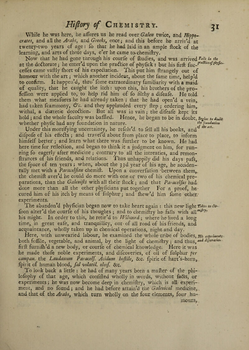 While he was here, he allures us he read over Galen twice, and Hippo* crates, and all the Arabs, and Greeks, once; and this before he arriv’d at twenty-two years of age: fo that he had laid in an ample flock of the learning, and arts of thole days, e’er he came to. chemiftry. Now that he had gone through his courfe of ftudies, and was arrived**27* *» at the deflorate; he enter’d upon the pradlice of phyfick : but his firft fuc_Faatce(?fth?f'e- cefles came vaflly fhort of his expectation. This put him ftrangely out of humour with the art; which another incideat, about the fame time, help’d to confirm. It happen’d, thro’ fome extraordinary familiarity with a maid of quality, that he caught the itch: upon this, his brothers of the pro- felflon were applied to, to help rid him of fo filthy a difeafe. He told . them what meafures he had already taken ; that he had open’d a vein, had taken fcammony, &c. and they applauded every ftep ; ordering him, withal, a dietetic decodlion. But all was in vain; the difeafe kept its hold; and the whole faculty was baffled. Hence, he began to be in doubt, Begins to doubt whether phyfic had any foundation in nature. the foundation Under this mortifying uncertainty, he refolv’d. to fell all his books, and°J 1 difpofe of his efteCls ; and travel’d about from place to place, to inform himfelf better ; and learn what there was further to be known. He had here time for reflection, and began to think it a judgment on him, for run¬ ning fo eagerly after medicine contrary to all the intreaties, and remon- ftrances of his friends, and relations. Thus unhappily did his days pafs, the fpace of ten years ; when, about the 33d year of his age, he acciden¬ tally met with a Paracelfian chemift. Upon a converfation -between them,, the chemift aver’d he could do more with one or two of his chemical pre¬ parations, than the Galenijis with all their flock; and that Paracelfus had. done more than all the other phyficians put together For a proof, he* cured him or his itch by means of fulphur; and fhew’d him fome other,' experiments. / The abandon’d phyfician began now to take heart again : this new light to&e*- foon alter’d the courfe of his thoughts ; and to chemiftry h© falls with all’*^7*' his might. In order to this, he retir’d to TVilword ; where he-lived a long time, in great eafe, and tranquillity, out* of ail road of his friends, and acquaintance, wholly taken up in chemical operations, night,and day. Here, with unwearied labour, he examined the whole tribe of bodies, ms esperime,rt: both foflile, vegetable, and animal, by the light of chemiftry ; and thus,aoA firft furnifh’d a new body, or courfe of chemical knowledge. Here it was he made thofe noble experiments, and difeoveries, of oil of fulphur per campan. the Laudanum Paracelf. Acidum hojlile, &c. fpirit of hart’s-horn, fph it of human blood, fal volatil. oleef. &c. To look back a little : he had of many years been a mafter* of the phi- lofophy of that age, which confifted wholly in words, without faCts, or experiments; he was now become deep in chemiftry, which is all experi¬ ment, and no found; and he had before attain’d the Galenical medicine, and that of tht Arabs3 which turn wholly on the four elements, four hu¬ mours.