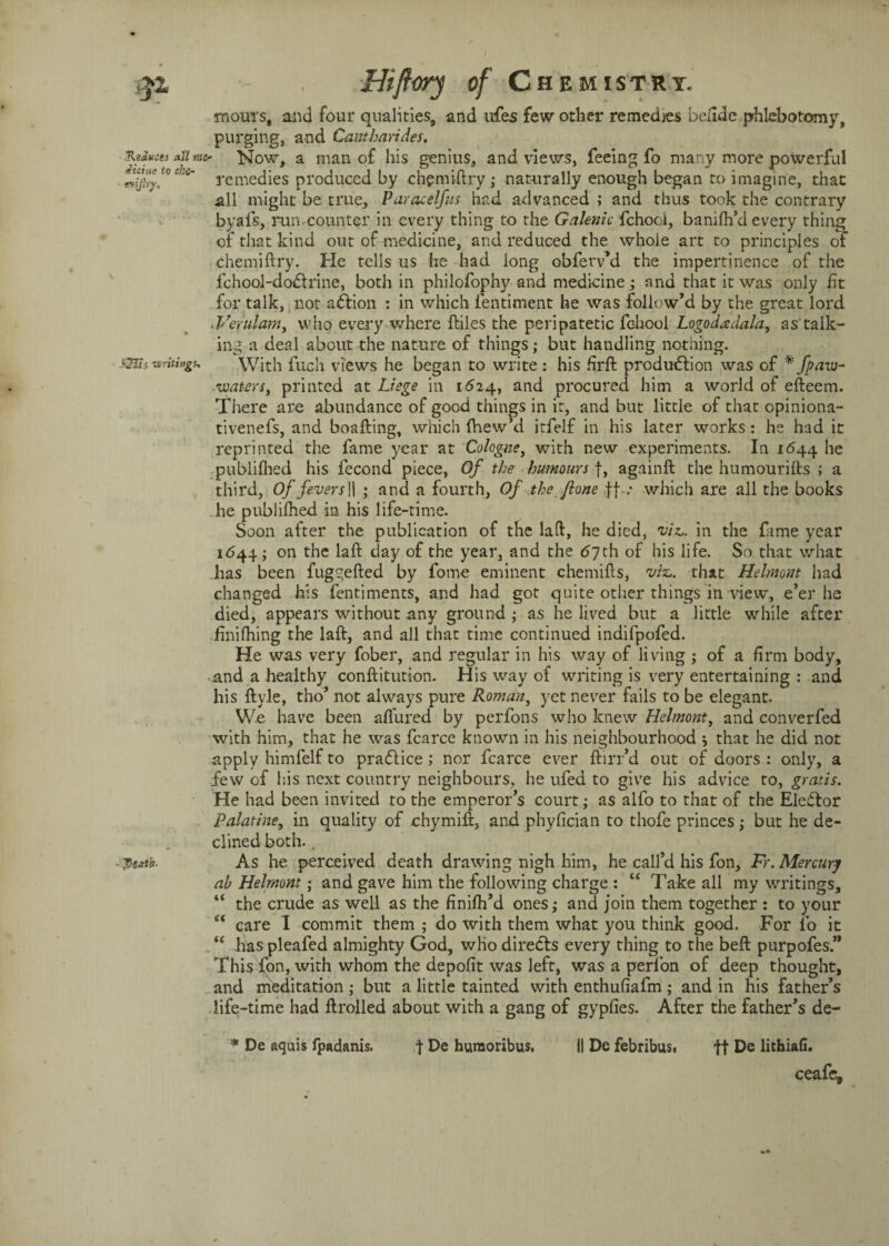 mours, and four qualities, and ufes few other remedies beude phlebotomy, purging, and Cantharides. all™- Now, a man of his genius, and views, feeing fo many more powerful COu‘ remedies produced by chgmiftry ; naturally enough began to imagine, that all might be true, Paracelfus had advanced ; and thus took the contrary byafs, run.counter in every thing to the Galenic fchooi, banifh’d every thing or that kind out of medicine, and reduced the whole art to principles of chemiftry. He tells us he had long obferv*d the impertinence of the fchool-doCtrine, both in philofophy and medicine; and that it was only fit for talk, not aCtion : in which fentiment he was follow’d by the great lord .Verulam, who every where ftiles the peripatetic fchooi Logodadala, as talk¬ ing a deal about the nature of things; but handling nothing. itings. With fuch views he began to write : his firft production was of * fpaw- •waters, printed at Liege in 1624, and procured him a world of efteem. There are abundance of good things in it, and but little of that opiniona- tivenefs, and boafting, which (View’d itfelf in his later works: he had it reprinted the fame year at Cologne, with new experiments. In 1644 he published his fecond piece, Of the humours], againft the humourifts ; a third. Of fevers II ; and a fourth, Of the /ione ff .* which are all the books he publilhed in his life-time. Soon after the publication of the laft, he died, viz,, in the fame year 1644; on the laft day of the year, and the 67th of his life. So that what has been fug^efted by fome eminent chemifts, viz., that Helmont had changed his fentiments, and had got quite other things in view, e’er he died, appears without any ground; as he lived but a little while after Jfinifhing the laft, and all that time continued indifpofed. He was very fober, and regular in his way of living ; of a firm body, and a healthy conftitution. His way of writing is very entertaining : and his ftyle, tho’ not always pure Roman, yet never fails to be elegant. We have been aflured by perfons who knew Helmont, and converfed with him, that he was fcarce known in his neighbourhood *, that he did not apply himfelf to practice ; nor fcarce ever ftirr’d out of doors : only, a few of his next country neighbours, he ufed to give his advice to, gratis. He had been invited to the emperor’s court; as alfo to that of the Elector Palatine, in quality of chymift, and phyfician to thofe princes ; but he de¬ clined both. . As he perceived death drawing nigh him, he call’d his fon, Fr. Mercury ab Helmont • and gave him the following charge : “ Take all my writings, “ the crude as well as the finifh’d ones; and join them together : to your “ care I commit them ; do with them what you think good. For fo it “ has pleafed almighty God, who directs every thing to the beft purpofes.” This fon, with whom the depofit was left, was a perfon of deep thought, and meditation; but a little tainted with enthufiafm ; and in his father’s life-time had ftrolled about with a gang of gypfies. After the father’s de- * De aquis fpadanis. t De huraoribus, || Dc febribus. ft De lithiafi. ceafe.