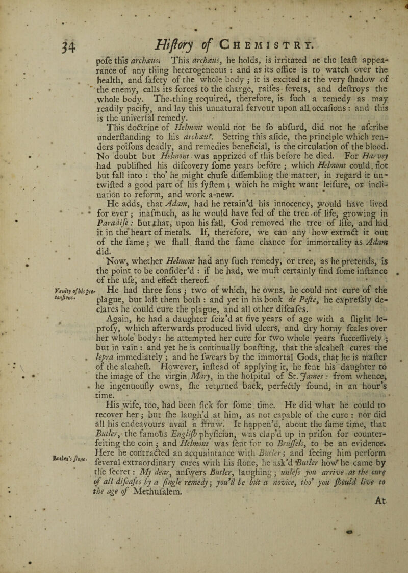 4 34 Vanity of bis £ tenfions* Butler 'sjlone- Hiflory of C h EMISTRT. pofe this archausi This archaus, beholds, is irritated at the leaft appea¬ rance of any thing heterogeneous : and as its office is to watch over the health, and fafety of the whole body ; it is excited at the very fhadow of “ the enemy, calls its forces to the charge, raifes fevers, and deftroys the whole body. The-thing required, therefore, is fuch a remedy as may readily pacify, and lay this unnatural fervour upon alloccafions : and this is the universal remedy. This dodcrine of Helmont would not be fo abfurd, did not he afcribe underftanding to his archauf. Setting this afide, the principle which ren¬ ders poifons deadly, and remedies beneficial, is the circulation of the blood. No doubt but Helmont. was apprized of this before he died. For Harvey had publifhed his difcovery fome years before ; which Helmont could, not but fall into : tho’ he might chufe diffembling the matter, in regard it un- twifted a good part of his fyftem; which he might want leifure, or incli¬ nation to reform, and work a-new. He adds, that Adam, had he retain’d his innocency, yvould have lived for ever; inafmuch, as he would have fed of the tree of life, growing in Paradife: butjthat, upon his fall, God removed the tree of life, and hid it in the' heart of metals. If, therefore, we can any how extradf it out of the fame: we fhall ftand the fame chance for immortality as Adam did. Now, whether Helmont had any fuch remedy, or tree, as he pretends, is the point to be confider’d : if he had, we muft certainly find fome inftance of the ufe, and effedt thereof. rt- He had three fons ; two of which, he owns, he could not cure of the plague, but loft them both : and yet in his book de Peftey he exprefsly de¬ clares he could cure the plague, and all other difeafes. Again, he had a daughter feiz’d at five years of age with a flight Ie- profy, which afterwards produced livid ulcers, and dry horny fcales over her whole body: he attempted her cure for two whole years fucceflively ; but in vain: and yet he is continually boafting, that the alcaheft cures the lepra immediately ; and he fwears by the immortal Gods, that he is mafter of the alcaheft. However, inftead of applying it, he fent his daughter to the image of the virgin Mary, in the holpital of St. 'James : from whence, he ingenuoufly owns, Ihe returned back, perfectly found, in an hour’s time. • ■ • His wife, too, had been fick for fome time. He did what he could to recover her; but fhe laugh’d at him, as not capable of the cure : nor did all his endeavours avail a ftraw. It happen’d, about the fame time, that Butler, the famotis Englijh phyfician, was clap’d up in prifon for counter¬ feiting the coin ; and Helmont was fent for to Bruffels, to be an evidence. Here he contradied an acquaintance with Butler; and feeing him perform feveral extraordinary cures with his ftone, he ask’d Butler how’’ he came by the fecret: My dear, anfvvers Butler, laughing ; unlefs you arrive at the cure of all difeafes by a ftngle remedy; youll be but a novice, tho’ you foould live to the age of Methufalem. At <£>