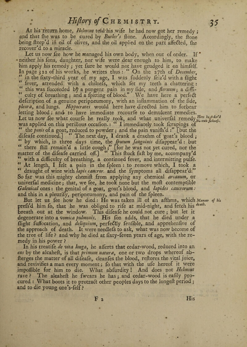 Hi(ior) of C h E M I S T R Y. <( (C (( cc At his return home, Helmont told-his wife he had now got her remedy ; and that (he was to be cured by Butler's done. Accordingly, the (tone being fteep'd in oil of olives, and the oil applied on the part affe&ed, (he recover'd to a miracle. Let us now fee how he managed his own body, when out of order. If * neither his fons, daughter, nor wife were dear enough to him, to make him apply his remedy ; yet fure he would not have grudged it on himfelf. In page 3 22 of his works, he writes thus : “ On the 27th of Decembert in the (ixty-third year of my age, I was fuddenly feiz'd with a (light fever, attended with a chilnefs, which fet my teeth a chattering : this was fucceeded b^a pungent pain in my fide, and flernum; a diffi¬ culty of breathing ; and a fpitting of blood.” We have here a perfedl defcription of a genuine peripneumony, with an inflammation of the fide, pleura, and lungs. Hippocrates would here have diredled him to forbear letting blood; and to have immediate recourfe to demulcent remedies. Let us now fee what courfe he really took, and what univerfal remedyhuZ/nfi£eff. was applied on this perillous occafion.: “ I immediately took fcrapings of “ the penis of a goat, reduced to powder ; and the pain vanifti'd [but the difeafe continued.] ft The next day, I drank a drachm of goat's blood ; “ by which, in three days time, the fputum fanguinis difappear'd : but (t there (bill remain'd a little cough [for he was not yet cured, nor the matter of the difeafe carried off.] “ This ftuck fail by me, accompany'd with a difficulty of breathing, a continued fever, and intermitting pulfe. At length, I felt a pain in the fpleen : to remove which, I took a draught of wine with lapis cancror. and the fymptoms all difappear’d. So far was this mighty chemift from applying any chemical arcanum, or univerfal medicine; that, we fee, he took none but the mod: contemptible Galenical ones: the genital of a goat, goat’s blood, and lapides cancrorum: and this in a pleurify, peripneumony, and pain of the fpleen. But let us fee how he died: He was taken ill of an afthma, which Manner of bis prefs’d him fo, that he was obliged to rife at mid-night, and fetch his deatb‘ breath out at the window. This difeafe he could not cure; but let it degenerate into a vomica pulmonis. His fon adds, that he died under a flight fuffccation, and deliquium, perfe&Iy fenfible, and apprehenfive of the approach of death. It were needlefs to ask, what was now become of the tree of life ? and why he died at fixty-feven years of age, with the re¬ medy in his power ? In his treatife de vita longa, he alferts that cedar-wood, reduced into an ens by the alcaheft, is that primum natures, one or two drops whereof ab- fterges the matter of all difeafe, cleanfes the blood, reftores the vital juice, and revivifies a man every moment; fo that with the ufe hereof it were impoffible for him to die. What abfurdity! And does not Helmont rave? The alcaheft he fwears he has;.and cedar-wood is eafily pro¬ cured : What boots it to protraft other peoples days to the longeft period ; and to die young one’s-felf ? <( cc cc