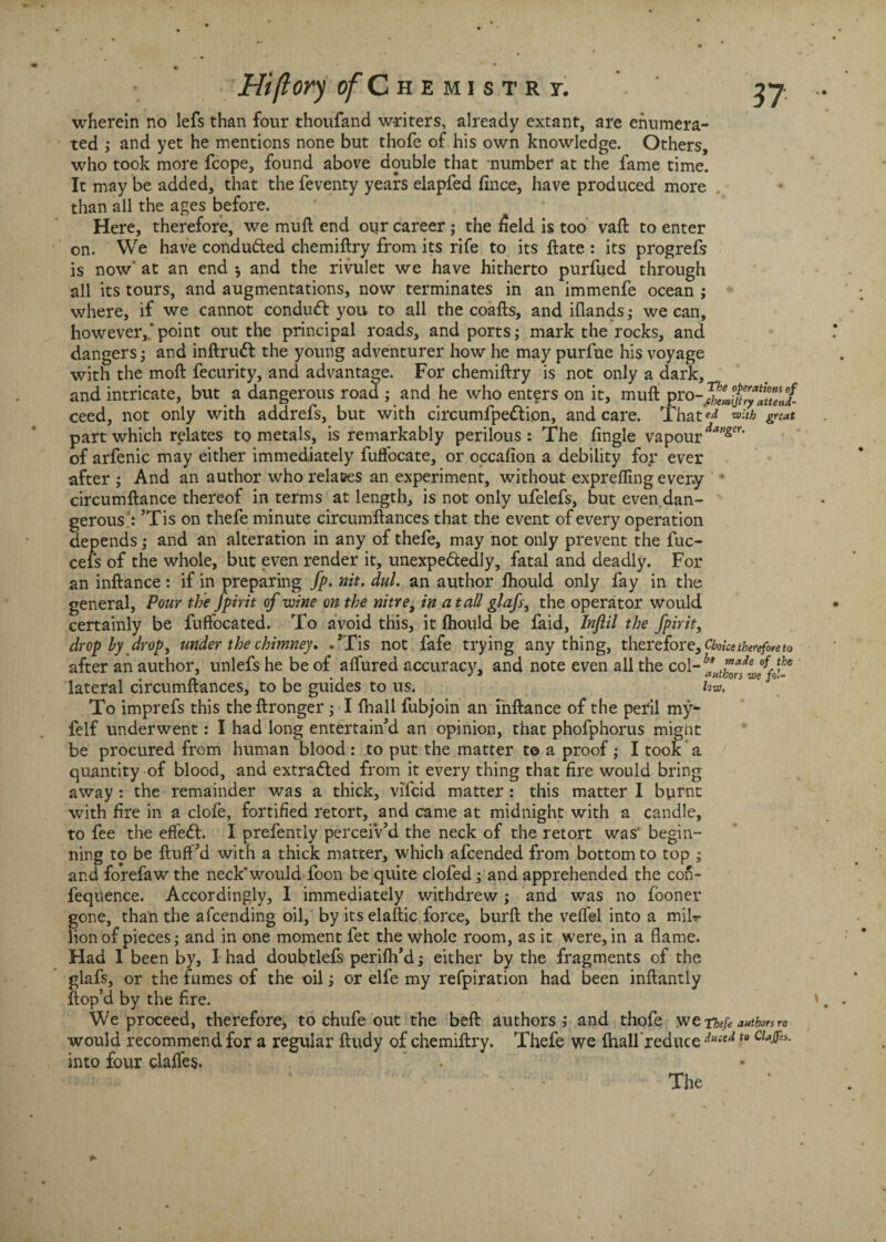 wherein no lefs than four thoufand writers, already extant, are enumera¬ ted ; and yet he mentions none but thofe of his own knowledge. Others, who took more fcope, found above double that number at the fame time. It may be added, that the feventy years elapfed fince, have produced more , than all the ages before. Here, therefore, we mull end our career; the field is too vaft to enter on. We have conduced chemiftry from its rife to its ftate : its progrefs is now' at an end ♦, and the rivulet we have hitherto purfued through all its tours, and augmentations, now terminates in an immenfe ocean ; where, if we cannot conduct you to all the coafts, and iflands; we can, however,.' point out the principal roads, and ports; mark the rocks, and dangers; and inftruCt the young adventurer how he may purfue his voyage with the moft fecurity, and advantage. For chemiftry is not only a dark, and intricate, but a dangerous road ; and he who enters on it, muft pro ceed, not only with addrefs, but with circumfpe&ion, and care. That'^ great part which relates to metals, is remarkably perilous: The fingle vapour davger‘ of arfenic may either immediately fuffocate, or occafion a debility for ever after ; And an author who relaces an experiment, without exprefling ever.y • circumftance thereof in terms at length, is not only ufelefs, but even dan¬ gerous; ’Tis on thefe minute circumftances that the event of every operation depends; and an alteration in any of thefe, may not only prevent the fuc- cefs of the whole, but even render it, unexpectedly, fatal and deadly. For an inftance: if in preparing fp. nit. dul. an author ftiould only fay in the general, Pour the fpirit of wine on the nitre, in a tall glafs, the operator would certainly be fuffocated. To avoid this, it ftiould be faid, Inflil the fpirit, drop by drop, under the chimney. .’Tis not fafe trying anything, therefore. Choke therefore to after an author, unlefs he be of aflured accuracy, and note even all the col- lateral circumftances, to be guides to us. low. s c To imprefs this the ftronger; I (hall fubjoin an inftance of the peril my- felf underwent: I had long entertain’d an opinion, that phofphorus might be procured from human blood : to put the matter to a proof ; I took a quantity of blood, and extracted from it every thing that fire would bring away: the remainder was a thick, vificid matter : this matter I burnt with fire in a clofe, fortified retort, and came at midnight with a candle, to fee the effeCt. I prefently percei'v’d the neck of the retort was- begin¬ ning to be fluff’d with a thick matter, which afcended from bottom to top ; and forefaw the neck* would foon be quite clofed ; and apprehended the con- fequence. Accordingly, I immediately withdrew; and was no fooner gone, than the afcending oil, by its elaftic force, burft the vefl'el into a mib- lion of pieces; and in one moment fet the whole room, as it were, in a flame. Had I been by, I had doubtlefs perifh’d; either by the fragments of the glafs, or the fumes of the oil j or elfe my refpiration had been inftantly ftop’d by the fire. We proceed, therefore, to chufe out the beft authors ; and thofe we Thefe authors re would recommend for a regular ftudy of chemiftry. Thefe we fhall reduce dueed t0 into four clafles. The