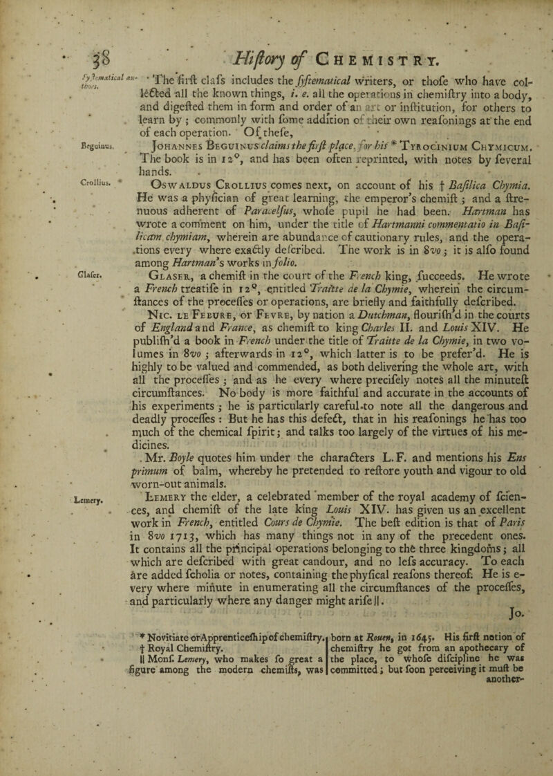 Systematical thurs. Bfguinus, Crollius. ' Glafer. Lemery. Hiftory of C h e m i s t r t. au' ' The fil'd clafs includes the fyftematical writers, or thofe who have col- ledled all the known things, /. e. all the operations in chemiftry into a body, and digefted them in form and order of an art or inftitution, for others to learn by ; commonly with fome addition of their own reafonings at'the end of each operation. Qfthefe, Johannes Beguinvs claims thefirft place, for his * Tyrocinium Chymicum. The book is in 120, and has been often reprinted, with notes by feveral hands. Oswaldus Crollius comes next, on account of his \ Bafilica Chymia. He was a phyfician of great learning, the emperor’s chemift j and a ftre- nuous adherent of Paracelfus3 whole pupil he had been. Hartman has wrote a comment on him, under the title of Hartmanni commentatio in Ba(i- licam chymiam, wherein are abundance of cautionary rules, and the opera¬ tions every where exadtly delcribed. The work is in Svo -3 it is alfo found among Hartman’s works in folio. Glaser, a chemift in the court of the French king, fucceeds. He wrote a French treatife in 120, entitled Traftte de la Chymie, wherein the circum- ftances of the precedes or operations, are briefly and faithfully defcribed. Nic. le Febure, or Fevre, by nation a Dutchman, flourifh’d in the courts of England and France, as chemift: to king Charles II. and Louis XIV. He publilh’d a book in French under the title of Tfraitte de la Chymie, in two vo- lumes in 8vo ; afterwards in 120, which latter is to be prefer’d. He is highly to be valued and commended, as both delivering the whole art, with all the procefies ; and as he every where precifely notes all the minuted circumftances. No body is more faithful and accurate in the accounts of his experiments ; he is particularly careful-to note all the dangerous and deadly procefies : But he has this defedt, that in his reafonings he has too much of the chemical fpirit; and talks too largely of the virtues of his me¬ dicines. . Mr. Boyle quotes him under the characters L. F. and mentions his Ens primum of balm, whereby he pretended to reftore youth and vigour to old worn-out animals. Lemery the elder, a celebrated member of the royal academy of fcien- ces, and chemift: of the late king Louis XIV. has given us an excellent work in French, entitled Cours de Chymie. The beft edition is that of Paris in 8vo 1713, which has many things not in any of the precedent ones. It contains all the principal operations belonging to the three kingdoms; all which are defcribed with great candour, and no lefs accuracy. To each are added fcholia or notes, containing the phyfical reafons thereof. He is e- very where minute in enumerating all the circumftances of the procefies, and particularly where any danger might arifell. ; * Novitiate orApprenticelhipof chemiftry, f Royal Chemiftry. II Monft Lemery, who makes fo great a figure among the modern chemiifts, was born at Rouen% in 1645. His firft notion of chemiftry he got from an apothecary of the place, to whofe difcipline he was committed; but foon perceiving it muft be another-