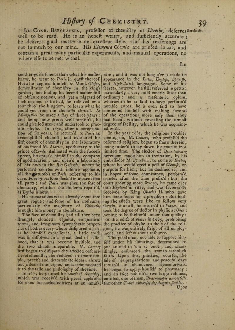 Jo. Conr. Barchausen, profefifor of chemiftry at .Utrecht, defervesBarchanfcn* well to be read. He is an honeft writer, and fufficiently accurate ; he delivers good matter in an excellent ftyle, *tho’ his* reafonings are, not fo much to our mind. His Elementa Chemia are printed in 4to, and contain a great many particular experiments, and manual operations, no where elfe to be met withal. Le another-guife fcicncethan what his matter knew, he went to Paris in queft thereof. Here he applied himfelf to Monf. Glafer, demonftrator of chemiftry in the king’s garden ; but finding his fecond matter full of obfcure notions, and yet a niggard of fuch notions as he had, he refolved on a tour thro’ the kingdom, to learn what he could get from the chemifts abroad. At Adontpeltier he made a ftay of three years ; and being now pretty well furnim’d, he could give le&ures; and undertook to prac- tife phyfic. In 1672, after a peregrina¬ tion of fix years, he return’d to Paris an accomplifh’d chemift ; and exhibited his firft courfe of chemiftry in the laboratory of his friend M. Mart\ny apothecary to the prince ofConde. Animated with the fuccefs hereof, he enter’d himfelf in the company of apothecaries ; and open’d a laboratory of his own in the Rue Galande, where he perform’d courfes with infinite applaufe, all the ^rtuofo’s of Paris reforting* to his cave. Foreigners foon flock’d in a*pace from all parts ; and Paris was then the feat of chemiftry, whither the ftudents repair’d, as Leyden is now. His preparations were already come into great vogue ; and fome of his noftrums, particularly the magiftery of Bfmuthf brought him money in abundance. The face of chemiftry bad till then been ftrangely clouded : Quaint, enigmatical terms, and imaginary fympathetic proper¬ ties of bodies every where disfigured it; or, as he himfelf expreffes it, a little truth was fo diffolved in a great deal of falfe- hood, that it was become invifible, and the two almoft infeparable. M. Lemery firft began to diflipate the atfefted obfeuri- ties of chemiftry ; he reduced it to more Am¬ ple, precife and determinate ideas ; threw out ^a deal of the jargon, and accommodated it to the tafte and philofophy of the time. In 1675 he printed his courfe of chem:jlryy which was receiv’d with great applaufe. Editions fucceeded editions at an unufal rate ; and it was not long e’er it made its appearance in the Latin, Engl/Jh, Spanijb, and High-Dutch languages. Some of his fecrets, however, he ftill referved in petto ; particularly a very mild emetic furer than ordinary ; and a mefenteric opium, wherewith he is faid to have perform’d notable cures : he is even faid to have contented himfelf with making feveral of the operations more eafy than they had been ; without revealing the utmoft degree of facility, which he was acquaint¬ ed with. In the year 1681, the religious troubles Coming on, M. Lemeryy who profefs’d the reformed religion, began to fhare therein; being order’d to lay down his courfes in a limited time. Thp ele&or of Brandcnbourg hereupon made him an invitation, by his embaflador M. Spanheimy to come to Berlin, where he would ereft a poft of Chemifl, on purpofe for him ; but he declined it; and in hopes of fome connivance, perform’d courfes after the time prefix’d : but the court growing more fevere, he came over into England in 1683, and was favourably received by King Charles II. who gave him fome hopes of a provifion : But find¬ ing the effe&s were like to follow very flowly, if at all, he return’d to Francey and took the degree of doftor in phyfic at Caen; .hoping to be flielter’d under that quality : but the edift of Nants in 1685, prohibiting the practice of phyfic to thofe of the reli¬ gion, he was entirely ftript of all employ¬ ment, and left without relource. The good man, not able to fupport him¬ felf under his fufferings, determined to put an end to ’em at once ; and, accor¬ dingly, embraced the roman catholick faith. Upon this, pra&ice, courfes, the fale of his preparations and peaceful days return’d in abundance. Henceforward he began to apply* himfelf to’ pharmacy ; and in i<597 publilh’d two large volumes, entitled, one ofthem, Pharmacopee univerfejle, the*other Trade uniierfel det drogues Jimples. ■ Upon