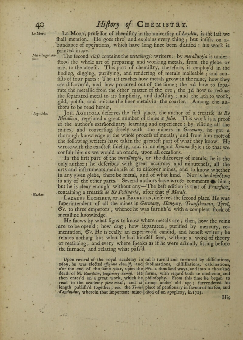 Le Mort. Metallurgy tbors. Agtic'ola. • EreTief. Le Mort, profelfor of chemiftry in the univerfity of Leyden, is the laft we fhall mention. He goes thro’ and explains every thing ; but infifts on a- bundance of operations, which have long fince been difufed : his work is printed in 4to. The fecond clafs contains the metallurgic writers : by metailurgia is under- ftood the whole art of preparing and working metals, from the glebe or ore, to the utenfil. This part of chemiftry, therefore, is employ’d in the finding, digging, purifying, and rendering of. metals malleable ; and con- fifts of four parts : The ill teaches how metals grow in the mine, how they are difcover’d, and how procured out of the fame; the 2d howto fepa- rate the metallic from the other matter of the ore ; the 3d how to reduce the feparated metal to its fimplicity, and ductility ; and the 4th to work, gild, polifh, and imitate the finer metals in the coarfer. Among the au¬ thors to be read herein, Joh. Agricola deferves the firft place, the author of a treatife de Re Metallica, reprinted a great number of times in folio. This work is a proof of the author’s extraordinary learning and experience : by vifiting all the mines, and converting, freely with the miners in Germany, he got a thorough knowledge of the whole procefs of metals ; and from him molt of the following writers have taken the greateft part of what they know. He wrote with the exatfteft fidelity, and in an elegant Roman fityle ; fo that we confult him as we would an oracle, upon all occafions. In the firft part of the metallurgiaJ or the difcovery of metals, he is the only author; he defcribes with great accuracy and minutenefs, all the arts and inftruments made ufe of to difcover mines, and to know whether in any given glebe, there be metal, and of what kind. Nor is he defective in any of the other parts. Several authors-have wrote comments #1 him ; but he is clear enough without any—The beft edition is that of Franfurt, .containing a treatife de Re Fodinariay after that of Metals. Lazarus Ercherus, or ab Erckeren, deferves the fecond place. He was fuperintendent of all the mines in Germany, Hungary, Tranfylvaniay Tyrol, &c. to three emperors j whence he was furnifli’d with a compleat ftock of metalline knowledge. He ftiews by what figns to know where metals are ; then, how the veins . are to be open’d ; how dug ; how feparated; purified by mercury, ce¬ mentation, &c. He is really, an experienc’d candid, and honeft writer-y he relates nothing but what he had himfelf feen, without a word of theory or reafoning; and every where fpeaks as if he were actually fitting before the furnace, and relating what pafs’d. Upon revival of the royal academy in\ ral is turn’d and tortured by diffolutions, l<99, he was elefted ajfociate chemijl, and fublimations, diftillations, calcinations, e’er the end of the fame year, upon the,0*c. a thoufand ways, and into a thoufand death of M» Bourdeliny penjionary chemift. He > forms, with regard both to medicine, and then enter’d on a great work, which he -philofophy. From this time he began to read to the academy piece-meal; and at | droop under old age ; furrendered his .’length publifh’d together; viz. the Traite'i place of pcnfionary in favour of his fon, and d'antimoinet wherein that important mine-jdied of an apoplexy, in 1715.