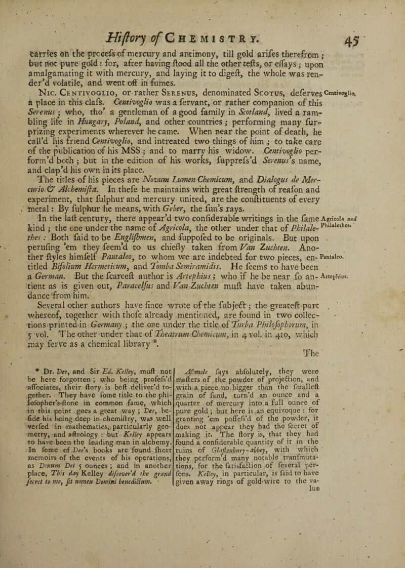 Hi (lory of C h E M I S T R T. tarries on the prccefs of mercury and antimony, till gold arifes therefrom ; but riot pure gold: for, after having flood all the other tells, or elfays; upon amalgamating it with mercury, and laying it to digeft, the whole was ren¬ der’d volatile, and went oft in fumes. Nic. Centivoglio, or rather Serenus, denominated Scotus, defervesCentivogiiot a place in this clafs. Centivoglio was a fervant, or rather companion of this Serenus; who, tho’ a gentleman of a good family in Scotland, lived a ram¬ bling life in Hungary, Poland, and other countries; performing many fur- prizing experiments wherever he came. When near the point of death, he call’d his friend Centivoglio, and intreated two things of him ; to take care of the publication of his MSS ; and to marry his widow. Centivoglio per¬ form’d both ; but in the edition of his works, fupprefs’d Serenus’s name, and clap’d his own in its place. The titles of his pieces are Novum Lumen Chemicum, and Dialogus de Mer- curio. & Alchemifta. In thefe he maintains with great ftrength of reafon and experiment, that fulphur and mercury united, are the conftituents of every metal: By fulphur he means, with Geber, the fun’s rays. In the lall century, there appear’d two confiderable writings in the fame Agricola and kind ; the one under the name of Agricola, the other under that of Philale-Vhlhlethes' thes: Both faid to be Englishmen, and fuppofed to be originals. But upon . perufing ’em they feem’d to us chiefly taken from Van Zuchten. Ano¬ ther ftyles himfelf Pantaleo, to whom we are indebted for two pieces, en-pantaleo- titled Bifolium Hermeticum, and ifomba Semiram idts. He feems to have been a German. But the fcarcefl author is Artephius; who if he be near fo an-Artemius, tient as is given out, Paracelfus and Van Zuchten mull have taken abun¬ dance from him. Several other authors have fince wrote of the fubjeft; the greateft part whereof, together with thole already mentioned, are found in two collec¬ tions printed in Germany ■ the one under the title oiTrirba Philcfophorum, in 5 vol. The other under that of 1.heatrum Chemicum, in 4 vol. in 410, which may ferve as a chemical library *. . The * Dr. Dee, and Sir Ed. Kelley, muft not be here forgotten ; who being profefs’d affociates, their ftory is beft deliver’d to¬ gether. They have fotne title to the phi- lofopher’s-ftone in common fame, which in this point goes a great way ; Lee, bc- fide his being deep in chemiftry, was well verfed in mathematics, particularly geo¬ metry, and aftroiogy : but Kelley appears to have been the leading man in alchemy. In fome of Lee’s books arc found fhorr memoirs of the events of his operations, as Lenttm Lei 5 ounces ; and in another place, This day Kelley difcoverd the grand Jecret to me, fit nomen Lomini benediclum. ■ Afmole fays abfolutely, they were mailers of the powder of projeftion, and with a piece no bigger than the fmalleft grain of fund, turn’d an ounce and a quarter of mercury into a full ounce of pure gold ; but here is an equivoque : for granting ’em poflefs’d of the powder, it docs not appear they had the feerct of making it. The ftory is, that they had found a confiderable quantity of it in the ruins of Glajlenbury-abbey, with which they perform’d many notable tranfmuta- tions, for the fatisfa&ion of feveral per- fons. Kelley, in particular, is faid to have given away rings of gold-wire to the va¬ lue