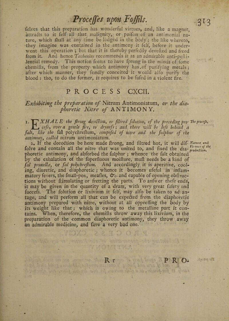 felves that this preparation has wonderful virtues, and, like a magnet, attrads to it felf all that malignity, or poifon of an antimonial na¬ ture, which jQiall at any time be lodged in the body; the like whereto, •they imagine was contained in the antimony it felf, before it under¬ went this operation but that it is thereby perfectly devefled and freed from it. And hence Tachenins recommends it as an admirable anti-pefti- lential remedy. This notion feems to have fprung in the minds of fome chemifts, from the property which antimony has.of purifying metals; after which manner, they fondly conceited it would alfo purify the blood : tho, to do the former, it requires to be fufed in a violent fire. PROCESS CXCII. Exhibiting the preparation of Nitrum Antimoniatum, or the dia¬ phoretic Nitre (?/ ANTIMONY. i. TTx XHALE the firong decoclion> or filtred fol-ution, of the preceding pro' Tbeproccf/, I* j cefs-, over a gentle fire, to drynefs; and there will be left behind a fait, like the fal polychrefium, compofed of nitre and the fulphur of the antimony, called nitrum antimoniatum. 2. If the decodion be here made firong, and filtred hot, it will dif- Mture and folve and contain all the nitre that was united to, and fixed the dia- ffoduftioa, ^ phoretic antimony, and abforbed the fulphur ; whence the fait obtained by the exhalation of the fuperfluous moifture, muft needs be a kind of fal prunella, or fal polychrefium. And accordingly it is aperitive, cool¬ ing, diuretic, and diaphoretic ; whence it becomes ufeful in inflam¬ matory fevers, the fmall-pox, mealies, &c. and capable of opening obflruc- tions without fiimulating or fretting the parts. To anfwer thefe ends, it may be given in the quantity of a dram, with very great fafety and fuccefs. The folution or lixivium it felf, may alfo be taken to ad anr tage, and will perform all that can be expeded from the diaphoretic antimony prepared with nitre, without at all opprefling the body by its weight like that; which is owing to the metalline part it con¬ tains. When, therefore, the chemifts throw away this lixivium, in the preparation of the common diaphoretic antimony, they throw away an admirable medicine, and fave a very bad one. Rr P R O- E v ■ ;f:. • , r < i; -vE 4 * • • • /’ r * ..... ' ! '■* iV * V . * • • !