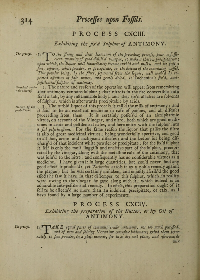 PROCESS CXCIII. Exhibiting the fix'd Sulphur of ANTIMONY. The procefi. - j, r |*0 the ftrong and clear lixivium of the preceding procefs, pour a fuff- 1 cierit quantity of good diflilfd vinegar, to make a thorow precipitation ; upon which, the liquor will immediately become turbid and milky, and let fall a fine, copious, white powder, or precipitate, fo the bottom of the containing veffeL Phis powder being, by the fibre, feparated from the liquor, well wafio d by re- peated affufions of fair water, and gently dried, is Tachenius’y jfx’d, anti- peflilential fulphur of antimony. chemkai ratio- 2. The nature and reafon of the operation will appear from remembrfng »*!<■ thereof. that antjmony contains fulphur ; that nitre is in the fire convertible into fix'd alkali, by any inflammable body \ and that fix’d alkalies are folvents of fulphur, which is afterwards precipitable by acids. Nature of the ?• The turbid liquor of this-procefs is call’d the milk of antimony; and productions. j$ jfaid to be an excellent medicine in cafe of poifons, and all difeafes proceeding from them. It is certainly poflefs’d of an alexipharmic virtue, on account of the Vinegar, and nitre, both which are good medi¬ cines in acute and peflilential cafes, and here unite with the fulphur into a fal polychrefium. For the fame reafon the liquor that paffes the filtre is alfo of great medicinal virtues; being wonderfully aperitive, and good in all hot, acute and malignant difeafes; and the better for being dif- charg’d of that indolent white powder or precipitate; for the fix’d fulphur it felf is only the moft fluggifh and unadive part of the fulphur, precipi¬ tated by the vinegar, along with the metalline calx of the antimony, that was join’d to the nitre; and confequently has no confiderable virtues as a medicine. I have given it in large quantities, but cou’d never find any good effed it produc’d : yet 7achenius extols it as a noble remedy againft the plague ; but he was certainly miflaken, and unjuflly afcrib’d the good cftedshefaw it have in that diflemper to this fulphur, which Jn reality were owing to the vinegar he gave along with it,* which indeed is an admirable anti-peftilential remedy. In efted^this preparation, ought of it felf to be efleem’d no more than an indolent precipitate,, or calx, as I have found by a large number of experiments. PROCESS CXCIV. Exhibiting the preparation of the Butter, or icy Oil of ANTIMONY. The procefs. i. f K E equal parts of common, crude antimony, not too much purified, 1, and of new and fhining Venetian corrofivefublimate•, grind them fepa- rately to fine powder, in a glafs mortar, fet in a dry cool place, and aftenvards' $ mix