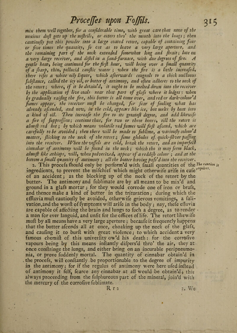 mix them well together, for a confiderable time, with great care that none of the noxious dufi gets up the noflrils, or enters thro' the mouth into the lungs; then catttioujly put this powder into a large coated retort, capable of containing four or five times the quantity, fo cut as to leave a very large aperture, and the remaining part of the neck extended fomewhat long and fir ait; lute on a very large receiver, and difiil in a fand-furnace, with due degrees of fire. A gentle heat, being continued for the firfi hour, will bring over a fmall quantity of a Jharp, thin, pellucid cauftic water ; when the fire is a little increafed, there rifes a white oily liquor, which afterwards congeals to a thick unSluous fubfiance, called the icy oil, or butter of antimony, and often adheres to the neck of the retort; where, if it be detain'd, it ought to be melted down into the receiver by the application of live coals near that part of glafs where it lodges : when by gradually raifingthe fire, this butter is all come over, and red or dark-colour d fumes appear, the receiver mufi be changed, for fear of fouling what has already afcended, and now, in the cold, appearrs like ice, but melts by heat into a kind of oil. ‘Then increafe the fire to its greatefi degree, and add likewife a fire of fupprefficn; continue thus, for two or three hours, till the retort is almofl red hot; by which means volatile red fumes will firfi afcend, which are carefully to be avoided; then there will be made to fublime, a varioufly colour'd matter, flicking to the neck of the retort s, fome globules of. quick-fillver puffing into the receiver. When the veffels are cold, break the retort, and an imperfeSl cinnabar of antimony will be found in the neck ; which tho it may feem black, almcfi like rcthiops, will, when pulverised, appear of a reddijh colour ; and at the bottom a fmall quantity of antimony ; all the butter having pafs'd into the receiver . 2. This procefs fhould only be perform’d with fmall quantities of the ne c.aUtioH it ingredients, to prevent the mifehief which might otherwife arife in cafe of an accident; as the blocking up of the neck of the retort by the butter. The antimony and fublimate are by all means to be mix’d and ground in a glafs mortar ; for they would corrode one of iron or brafs, and thence make a kind of butter in the trituration,* during which the effluvia mull cautioully be avoided, otherwife grievous vomitings, a fali- vation,and the worft of fymptoms will arife in the body ,* nay, thefe efluvia are capable of affefting the brain and lungs to fuch a degree, as to render • a man for ever languid, and unfit for the offices of life. The retort likewife mull by all means have a very large aperture ; becaufe it frequently happens that the butter afeends all at once, choaking up the neck of the glafs, and caufing it to burll with great violence; to which accident a very famous chemill of this univerlity ow’d his death: for the corrolive vapours being by this means inllantly difpers’d thro’ the air, they at once conllringe the lungs, and either bring on an incurable peripneumo¬ nia, or prove fuddenly mortal. The quantity of cinnabar obtain’d in .the procefs, will conllantly be proportionable to the degree of impurity in the antimony; for if the regulus of antimony were here ufed inllead of antimony it felf, fcarce any cinnabar at all would be obtain’d* this always proceeding from the fulphureous part of the mineral, join’d with the mercury of the corrofive fublimate. R ri ?. We