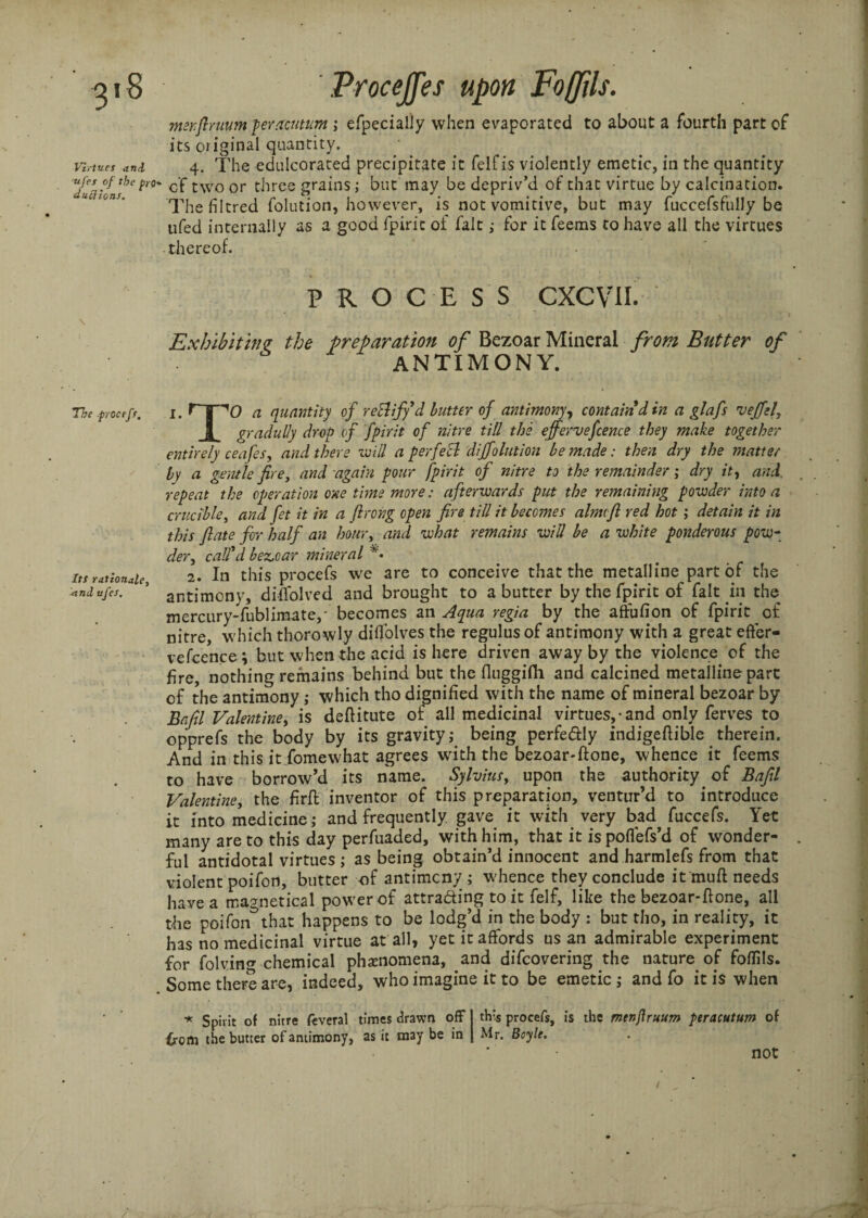 3*8 Virtues and ■ufes of the pro du ft ions. The procefs. Its rationale, ■and ufes. Procejfes upon Foffils. merfiruum peracutum ; efpecialiy when evaporated to about a fourth part of its original quantity. 4. The edulcorated precipitate it felfis violently emetic, in the quantity of two or three grains; but may be depriv’d of that virtue by calcination. The filtred (elution, however, is not vomitive, but may fuccefsfully be ufed internally as a good fpiric of fait ,• for it feems to have all the virtues thereof. PROCESS CXCVil. Exhibiting the preparation of Bezoar Mineral from Butter of ANTIMONY. 1. rpo a quantity of retliffd butter of antimony, contain din a glafis veffel, | gradully drop of fpirit of nitre till the ejfervefence they make together entirely ceafes, and there re ill a perfect dijfolution be made: then dry the matter by a gentle fire, and again pour fpirit of nitre to the remainder; dry it, and. repeat the operation one time more: afterwards put the remaining powder into a crucible, and ft it in a flrong open fire till it becomes almvfl red hot ; detain it in this fiate for half an hour, and what remains will be a white ponderous pow¬ der , call’d bez.car mineral 2. In this procefs we are to conceive that the metalline part of the antimony, diffolved and brought to a butter by the fpirit of fait in the mercury-fublimate,- becomes an Aqua regia by the affufion of fpirit of nitre, which thorowly difl'olves the regulus of antimony with a great effer- vefcence \ but when the acid is here driven away by the violence of the fire, nothing remains behind but the fluggifh and calcined metalline part of the antimony; which tho dignified with the name of mineral bezoar by Bafil Valentine, is deftitute of all medicinal virtues, • and only ferves to opprefs the body by its gravity; being perfectly indigeftible therein. And in this it fomewhat agrees with the bezoar-ftone, whence it feems to have borrow’d its name. Sylviusy upon the authority of Bafil Valentine, the firft inventor of this preparation, ventur’d to introduce it into medicine; and frequently gave it with very bad^ fuccefs. Yet many are to this day perfuaded, with him, that it ispoflefs’d of wonder¬ ful antidotal virtues ; as being obtain’d innocent and harmlefs from that violent poifon, butter of antimony; whence they conclude it mud needs have a magnetical power of attracting to it felf, like the bezoar-ftone, all the poifon^that happens to be lodg’d in the body : but tho, in reality, it has no medicinal virtue at all, yet it affords us an admirable experiment for folvin chemical phenomena, and difeovering the nature of foffils. Some there are, indeed, who imagine it to be emetic; and fo it is when * Spirit of nitre feveral times drawn off 1 this procefs, is the menftruum peracutum of from the butter of antimony, as it may be in J Mr. Boyle. not