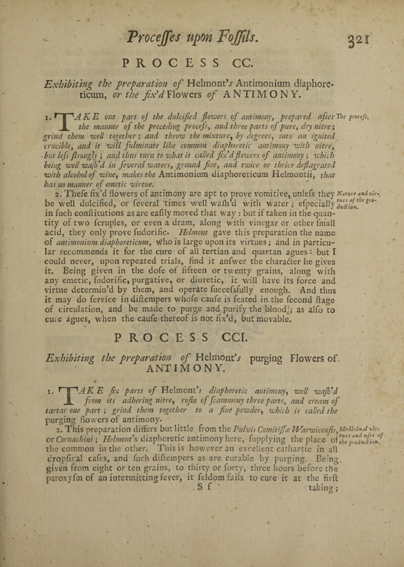 PROCESS CC. Exhibiting the preparation of Helmont\r Antimonium diaphore- ticum, or the fix'd Flowers of A N TIM O N Y. i. f | ^AKE one part of the dulcified flowers of antimony prepared after The proetfs. 1 the manner of the preceding procefs, and three parts of pure, dry nitre; grind them well together; and throw the mixture, by degrees1 into an ignited crucible, and it will fulminate like common diaphoretic antimony with nitre, ■ but lefs firongly ; and thus turn to what is called fix'd flowers of antimony ; which being well wajh’d in feveral waters, ground fine, and twice or thrice deflagrated with alcohol of wine, makes the AntimoDium diaphoreticiim Helmontii, that has no manner of emetic virtue. 2. Thefe fix’d flowers of antimony are apt to prove vomitive, unlefs they Nature andvir- be well dulcified, or feveral 'times well walh’d with water; efpecially in fuch conflitutions as are eafily moved that way : but if taken in the quan¬ tity of two fcruples, or even a dram, along with vinegar or other fmall acid, they only prove fudorific. Helmont gave this preparation the name of antimonium diaphoreticum, Who is large upon its virtues; and in particu¬ lar recommends it for the cure of all tertian and quartan agues : but I could never, upon repeated trials, find it anfwer the chara&er he gives it. Being given in the dofe of fifteen or twenty grains, along with any emetic, fudorific, purgative, or diuretic, it will have its force and virtue determin’d by them, and operate fuccefsfully enough. And thus it may do fervice in diftempers whofe caufe is feated in the fecond ftage of circulation, and be made to purge and purify the bloodj; as alfo to erne agues, when the caufe thereof is not fix’d, but movable. PROCESS CCI. Exhibiting the preparation of HelmoiitV purging Flowers of. ANTIMONY. i. f | K E fix parts of Flelmont’r diaphoretic antimony, well wafh'd I from its adhering nitre, rofin of fcammony three parts, and cream of tartar one part ; grind them together to a fine powder, which is called the purging flowers of antimony. 2. This preparation differs but little from the Pulvis Comitiffre Warwicenfis MeiUUdvir* or Comaehini; Helmont's diaphoretic antimony here, fupplying the place of Itlfodnllon! the common in the other. This is however an excellent cathartic in all dropfical cafes, and fuch diftempers as are curable by purging. Being, given from eight or ten grains, to thirty or forty, three hours before the paroxyfin of an intermitting fever, it feldom fails to cure it at the firft . S f taking;