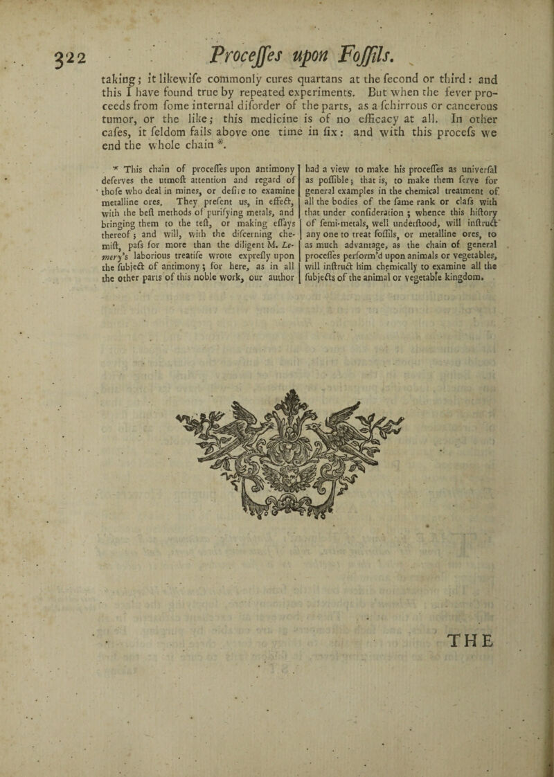 taking; itlikewife commonly cures quartans at the fecond or third: and this I have found true by repeated experiments. But when the fever pro¬ ceeds from fome internal diforder of the parts, as a fchirrous or cancerous tumor, or the like; this medicine is of no efficacy at all. In other cafes, it feldom fails above one time in fix: and with this procefs we end the whole chain *. ■* This chain of procefles upon antimony deferves the utmoft attention and regard of ■ thofe who deal in mines, or defire to examine metalline ores. They prefent us, in effeft, with the beft methods of purifying metals, and bringing them to the teft, or making eflays thereof; and will, with the difcerning che- mift, pafs for more than the diligent M. Le~ mery’s laborious treatife wrote exprefly upon the fubjeft of antimony ; for here, as in all the other pans of this noble work, our author THE had a view to make his procefles as univerfal as poflible; that is, to make them ferve for general examples in the chemical treatment of all the bodies of the fame rank or clafs with that under confideration ; whence this hiftory of femi-metals, well underftood, will inftruft' any one to treat foflils, or metalline ores, to as much advantage, as the chain of general procefles perform’d upon animals or vegetables, will inftvud him chemically to examine all the fubjefts of the animal or vegetable kingdom.