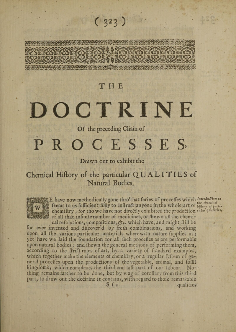 THE DOCTRINE Of the preceding Chain of PROCESSES. Drawn out to exhibit the Chemical Hiftory of the particular QUALITIES of Natural Bodies. E have now methodically gone thro’that feries of procefles which feems to us fufficient fully to inftrud anyone in the whole art of biftory of parti- chemiftry ,• for thowe havenot directly exhibited theprodudion ™ur qualifies, of all that infinite number of medicines, or/hewn all the chemi¬ cal refolutions, compofitions, &c. which have, and might hill be i for ever invented and difcover’d by fre/Ii combinations, and working upon all the various particular materials wherewith nature fupplies us; yet have we laid the foundation for all fuch proceffes as are performable upon natural bodies; and fiiewn the general methods of performing them, according to the hrid rules of art, by a variety of flandard examples, which together make the elements of chemiflry, or a regular fyhem of ge¬ neral proceffes upon the produdions of the vegetable, animal, and foffil kingdoms; which compleats the third and laft part of our labour. No- • thing remains farther to be done, but by wav of corollary from this third part, to draw out the dodrine it contains, w'ith regard to thofe remarkable S f 2 qualities