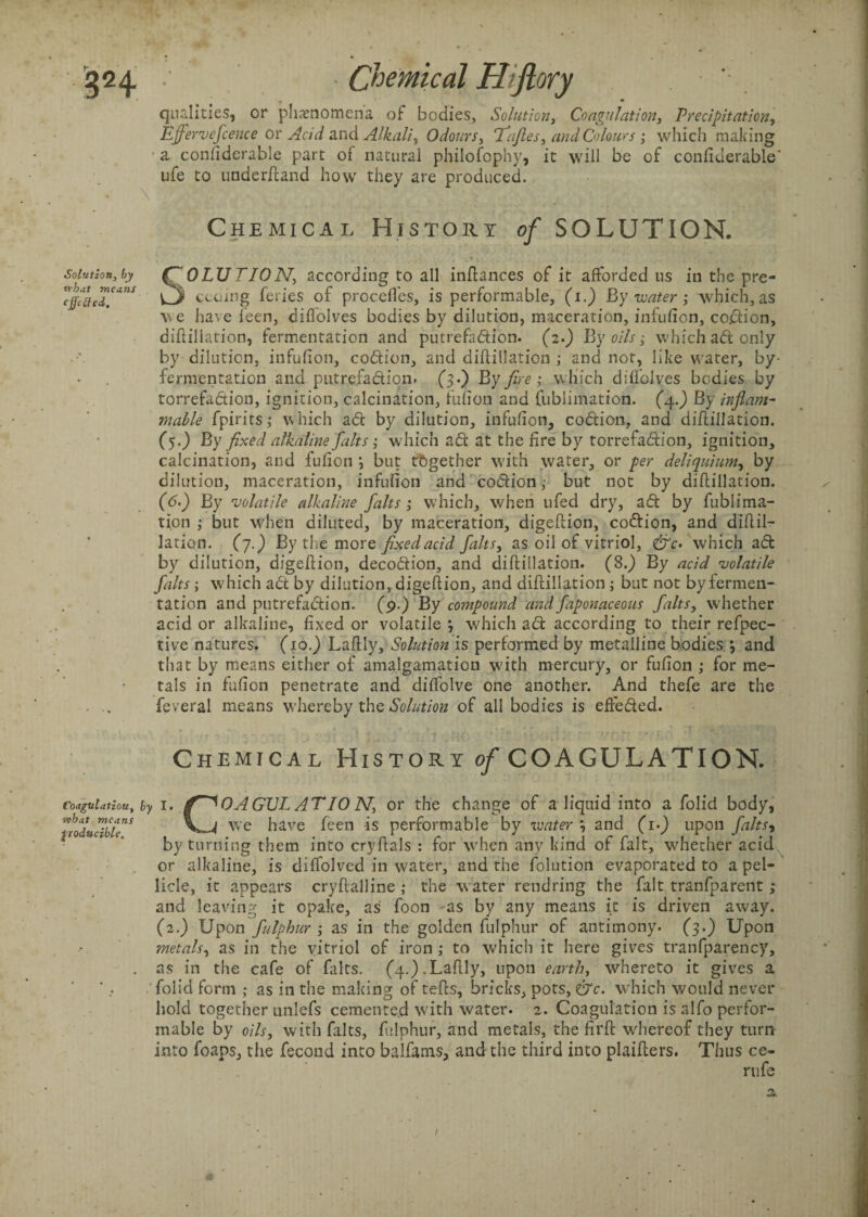 qualities, or phenomena of bodies, Solution, Coagulation, Precipitation, Ejfervefcence or Acid and Alkali, Odours, Tafies, and Colours; which making a considerable part of natural philosophy, it will be of conquerable' ufe to underftand how they are produced. Chemical History of SOLUTION. Solution, by what means effetfed. SOLUTION, according to all inftances of it afforded ns in the pre¬ ceding feries of procefles, is performable, (1.) By water ; which, as v\e have Seen, diflolves bodies by dilution, maceration, infufion, coftion, diftiliation, fermentation and putrefaftion. (2.) By oils; which aft only by dilution, infufion, coftion, and diftiliation ; and not, like water, by¬ fermentation and putrefaftion. (3.) By fire ; which diflolves bodies by torrefaftion, ignition, calcination, fufion and fublimation. (4.) By inflam¬ mable fpirits; which aft by dilution, infufion, coftion, and diftiliation. (5.) By fixed alkaline falts ; which aft at the fire by torrefaftion, ignition, calcination, and fufion *, but together with water, or per deliquium, by dilution, maceration, infufion and coftion ; but not by diftiliation. (6.) By volatile alkaline falts ; which, when ufed dry, aft by fublima¬ tion ; but when diluted, by maceration, digeftion, coftion, and diftil¬ iation. (7.) By the more fixedacid falts, as oil of vitriol, &c- which aft by dilution, digeftion, decoftion, and diftiliation. (8.) By acid volatile falts; which aft by dilution, digeftion, and diftiliation ; but not by fermen¬ tation and putrefaftion. (9.) By compound and faponaceous faltsy whether acid or alkaline, fixed or volatile 3 which aft according to their refpec- tive natures. (10.) Laftly, Solution is performed by metalline bodies *, and that by means either of amalgamation with mercury, or fufion ; for me¬ tals in fufion penetrate and diffolve one another. And thefe are the feveral means whereby the Solution of all bodies is effefted. Chemical History of COAGULATION. Coagulation, by I. ff^OAGUL AT 10 N, or the change of a liquid into a folici body, what means producible. we have feen is performable by water \ and (1.) upon falts, by turning them into cryftals : for when any kind of fait, whether acid or alkaline, is diffolved in water, and the folution evaporated to a pel¬ licle, it appears cryftalline ; the water raid ring the fait tranfparent; and leaving it opake, as foon as by any means it is driven away. (2.) Upon fulphur ; as in the golden fulphur of antimony. (3.) Upon metals, as in the vitriol of iron ,• to which it here gives tranfparency, as in the cafe of falts. (4.).Laftly, upon earth, whereto it gives a foiid form ; as in the making of tefts, bricks, pots, &c. which would never hold together unlefs cemented with water. 2. Coagulation is alfo perfor¬ mable by oils, with falts, fulphur, and metals, the firft whereof they turn into foaps, the fecond into balfams, and the third into plaifters. Thus ce- rufe I