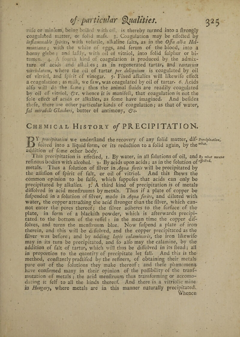 rufe or minium, being boiled v ith of is thereby turned into a flrongly coagulated matter, or folid mafs. 3. Coagulation may be effedted by inflammable Jpirits, with volatile, alkaline fairs, as in the Ojfa alba Hel- montiana ; with the white of c-ggs, and ferum of the blood, into a horny glebe ; and laflly, with oil of vitriol, into folid fulphur or bi¬ tumen. 4. A .fourth kind of coagulation is produced by the admix¬ ture of acids and alk al es ; as in regenerated tartar, and t art arum 'vitriolatum, where the oil of tartar per deliquium is coagulated by oil of vitriol, and fpirit of vinegar. 5. Fixed alkalies will likewife effedt a coagulation ; as milk, we fawr, w^as coagulated by oil of tartar. 6. Acids alfo will do the fame ; thus the animal fluids are readily coagulated by oil of vitriol, <&c. whence it is manifeft, that coagulation is not the foie effedt of acids or alkalies, as fome have imagined. And befldes thefe, there aw other particular kinds of coagulation ,- as that of water, fal mirabile Glauberi, butter of antimony, &c> Chemical History of PRECIPITATION, BY precipitation we underhand the recovery of any folid matter, dif- Precipitation, folved into a liquid form, or its redu&ion to a folid again, by thewW- addition of fome other body. This precipitation is effedied, 1. By water, in all folutions of oil, and By what means refinous bodies with alcohol. 2* By acids upon acids; as in the folution o£effe{fed' metals. Thus a folution of filver in Aqua fortis will be precipitated by the aftufion of fpirit of fait, or oil of vitriol. And this fhews the common opinion to be falfe, which fuppofes that acids can only be precipitated by alkalies. 3.' A third kind of precipitation is of metals difiolved in acid menftruums by metals. Thus if a plate of copper be fufpended in a folution of filver, made in Aqua forits, and diluted with ■water, the copper attracting the acid ftronger than the filver, w hich can¬ not enter the pores thereof; the filver adheres to the furface of the plate, in form of a blackifli powder, w'hich is afterwards precipi- ‘ tated to the bottom of the vefl’el : in the mean time the copper dif- folves, and turns the menftruum blue. Now fufpend a plate of iron therein, and this will be difiolved, and the copper precipitated as the filver wras before; and by adding lapis calaminaris, the iron likewife may in its turn be precipitated, and fo alfo may the calamine, by the addition of fait of tartar, which will thus be difiolved in its Head; all in proportion to the quantity of precipitate let fall. And this is the method, conftantly pra&ifed by the refiners, of obtaining their metals pure out of the folutions they make thereof: and thefe phenomena have confirmed many in their opinion of the poflibility of the tranf- mutation of metals ; the acid menftruum thus transforming or accomo¬ dating it felf to all the kinds thereof. And there is a vitriolic mine in Hungary where metals are in this manner naturally precipitated. . Whence: