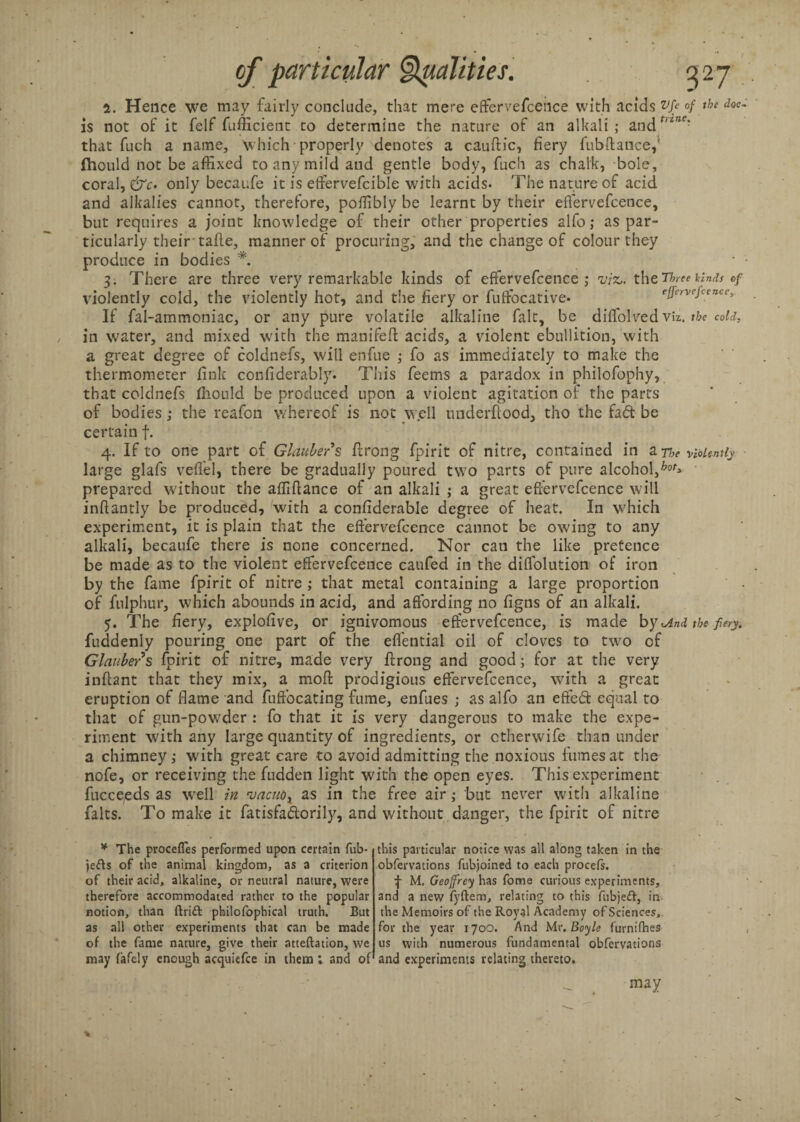 5. Hence we may fairly conclude, that mere effervefcence with acids vfe °f the doc- is not of it felf fufficient to determine the nature of an alkali; andr,z”c? that fuch a name, which properly denotes a cauflic, fiery fubftance,' fhould not be affixed to any mild and gentle body, fuch as chalk, bole, coral, &c. only becaufe it is effervefcible with acids- The nature of acid and alkalies cannot, therefore, poffibly be learnt by their effervefcence, but requires a joint knowledge of their other properties alfo; as par¬ ticularly their-tafle, manner of procuring, and the change of colour they produce in bodies *. • • 3. There are three very remarkable kinds of effervefcence ; viz,, the Three kinds of violently cold, the violently hot, and the fiery or fuffocative* effervefcence. If fal-ammoniac, or any pure volatile alkaline fait, be diffolved viz. the cold, in water, and mixed with the manifeft acids, a violent ebullition, with a great degree of coldnefs, will enfue ; fo as immediately to make the thermometer fink confiderably. This feems a paradox in philofophy, that coldnefs fhould be produced upon a violent agitation of the parts of bodies; the reafon whereof is not well underflood, tho the fa<5t be certain f. 4. If to one part of Glauber's flrong fpirit of nitre, contained in a ne violently large glafs veffel, there be gradually poured two parts of pure alcohol,hot> prepared without the affiflance of an alkali ; a great effervefcence will inflantly be produced, with a confiderable degree of heat. In which experiment, it is plain that the effervefcence cannot be owing to any alkali, becaufe there is none concerned. Nor can the like pretence be made as to the violent effervefcence caufed in the diffolution of iron by the fame fpirit of nitre ; that metal containing a large proportion of fulphur, which abounds in acid, and affording no figns of an alkali. 5. The fiery, explofive, or ignivomous effervefcence, is made by <And the fiery. fuddenly pouring one part of the effential oil of cloves to two of Glauber s fpirit of nitre, made very flrong and good; for at the very infiant that they mix, a mod prodigious effervefcence, with a great eruption of flame and fuffocating fume, enfues ; as alfo an effect equal to that of gun-powder : fo that it is very dangerous to make the expe¬ riment with any large quantity of ingredients, or ctherwife than under a chimney; with great care to avoid admitting the noxious fumes at the nofe, or receiving the fudden light with the open eyes. This experiment fucceeds as well in vacuox as in the free air; but never with alkaline falts. To make it fatisfadorily, and without danger, the fpirit of nitre * The procefles performed upon certain fub- jefts of the animal kingdom, as a criterion of their acid, alkaline, or neutral nature, were therefore accommodated rather to the popular notion, than drift philofophical truth. But as all other experiments that can be made of the fame nature, give their atteftation, we may fafely enough acquiefce in them; and of this particular notice was all along taken in the obfervations fubjoined to each procefs. f M. Geoffrey has fome curious experiments, and a new fyftem, relating to this fubjeft, in the Memoirs of the Royal Academy of Sciences, for the year 170O. And Mr. Boyle furnifhes us with numerous fundamental obfervations and experiments relating thereto. may