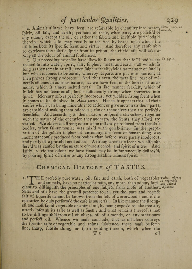 2. Animals alfo we have feen, are refolvable by chemiftry into water,in fpirit, oil, fait, and earth ; yet none of thefe, when pure, are poftefs’d of any odour, except the oil, or rather the fubtile and invifible fpirit lodg’d therein; which alfo may readily be fet free by heat; upon which the oil lofes both its fpecific fcent and virtue. And therefore any caufe able to extricate this fubtile fpirit from its prjfon, the vifcid oil, will take a- way all the odour of animal fubftances. 3. Our preceding proceflfes have likewife fhewn us that foftil bodies are In ffllls' reducible into water, fpirit, fait, fulphur, metal and earth ; all which, fo long as they remain at reft, even fulphur it felf, yields no manner of fmell 3 but when it comes to be burnt, whereby its parts are put into motion, it then proves ftrongly odorous. And thus even the metalline part of mi¬ nerals aflumesan odorous nature; as we have feen in the butter of anti¬ mony, which is a mere melted metal. In like manner fea-falt, which of it felf has no fcent at all, fmells fufficiently ftrong when converted into fpirit. Mercury alfo is perfe&Iy inodorous, yet yields a ftrong fcent when it comes to be difl’olved in Aqua fortis. Hence it appears that all thofe caufes which can bring minerals into adion, or give motion to their parts, are capable of making them odorous ; tho of themfelves they are perfedly fcentlefs- And according to their nature or fpecific charaders, together with the nature of the operation they undergo, the fcents they afford are varied. We obferv’d a ftrong odour to be inftantly produced from fcentlefs bodies, when fal-ammoniac was mix’d with quick-lime. In the prepa¬ ration of the golden fulphur of antimony, the fcent of human dung was momentaneoufly produced from bodies that before were partly inodorous, and partly of a grateful acid odour. A ftrong aromatic fcent we alfo ob- ferv’d was caufed by the mixture of pure alcohol, and fpirit of nitre. And laftly, a violent odour we have found may be inftantaneoufly deftroy’d, by pouring fpirit of. nitre to any ftrong alkaline urinous fpirit. • Chemical History of TASTES. i.r| E prefedly pure water, oil, fait, and earth, both of vegetables wJ’fnc* JL and animals, have no particular tafte, any more than odour, fuffi- cient to diftinguifh the principles of one fubjed from thofe of another jubjlunces. Salts and oils have the greateft pretence to it; yet the pure and perfed fait of liquerife cannot be known from the fait of wormwood : and if the operation be duly perform’d the cafe is univerfal. In like manner the ftrong- eft and moft fapid vegetable or animal oil, by being expos’d to the free air, utterly lofes all its tafte as well as fmell ; and what remains thereof is not to be diftinguirti’d from oil of olives, oil of almonds, or any other pure and perfed oil. Whence we muft conclude, that as oil alone conveys the fpecific tafte of vegetable and animal fubftance, there muft be fome fine, Iharp, fubtile thing, or fpirit redding therein, which when the T t oil