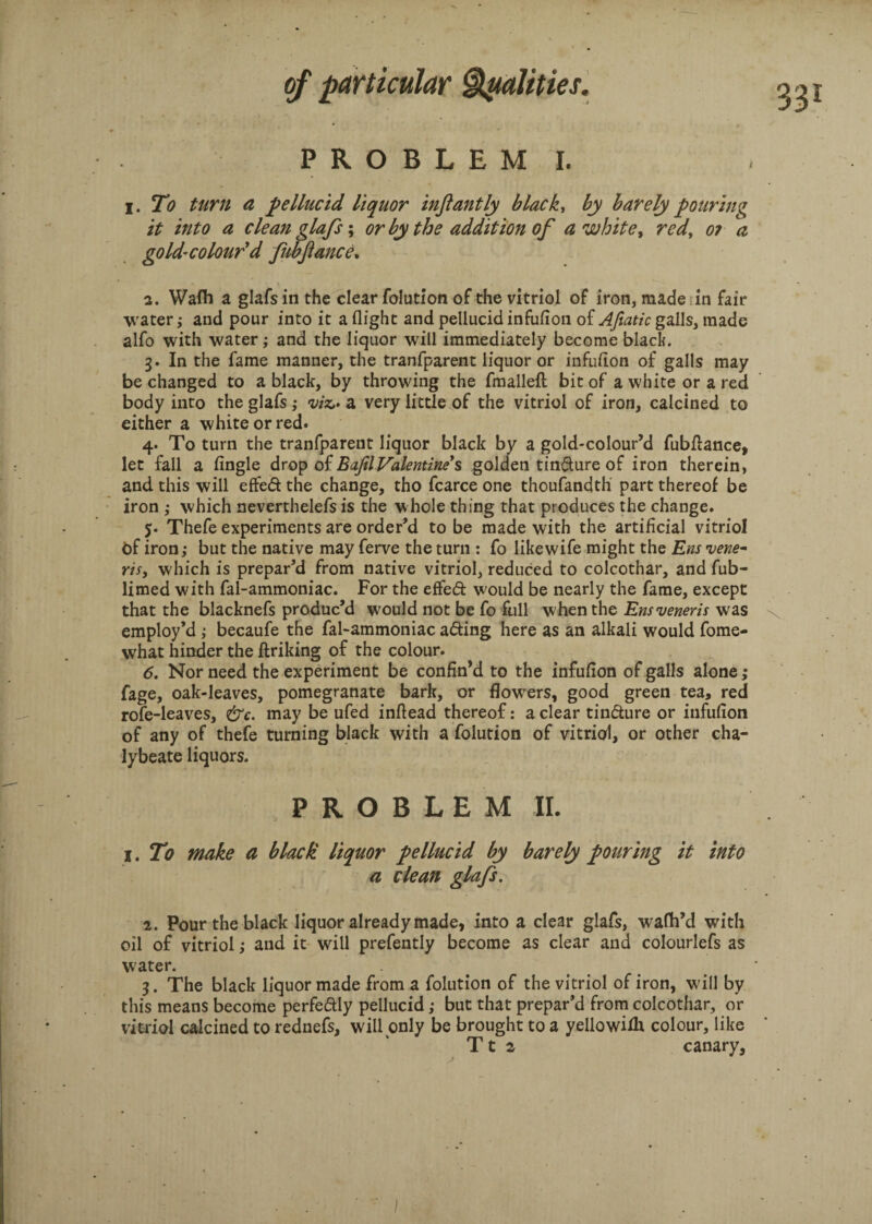 PROBLEM I. i. To turn a pellucid liquor inftantly blacky by barely pouring it into a clean glafs; or by the addition of a white, red, o? a gold’ colour'd fubjiance. 2. Wafh a glafs in the clear folution of the vitriol of iron, made in fair water; and pour into it a flight and pellucid infufion of Afiatic galls, made alfo with water; and the liquor will immediately become black. 3. In the fame manner, the tranfparent liquor or infuflon of galls may be changed to a black, by throwing the fmallefl: bit of a white or a red body into the glafs ,• viz,- a very little of the vitriol of iron, calcined to either a white or red. 4. To turn the tranfparent liquor black by a gold-colour’d fubflance, let fall a Angle drop of BafilValentines golden tindure of iron therein, and this will effed the change, tho fcarce one thoufandth part thereof be iron ; which neverthelefs is the whole thing that produces the change. 5. Thefe experiments are order’d to be made with the artificial vitriol of iron; but the native may ferve the turn : fo likewife might the Em vene~ ris, which is prepar’d from native vitriol, reduced to colcothar, and fub- limed with fal-ammoniac. For the effed would be nearly the fame, except that the blacknefs produc’d would not be fo full when the Em veneris was employ’d ; becaufe the fal-ammoniac ading here as an alkali would fome- vvhat hinder the ftriking of the colour. 6. Nor need the experiment be confin’d to the infufion of galls alone ,• fage, oak-leaves, pomegranate bark, or flowrers, good green tea, red rofe-leaves, &c. may be ufed inftead thereof: a clear tindure or infufion of any of thefe turning black with a folution of vitriol, or other cha¬ lybeate liquors. PROBLEM II. 1. To make a black liquor pellucid by barely pouring it into a clean glafs, 2. Pour the black liquor already made, into a clear glafs, wafh’d with oil of vitriol; and it will prefently become as clear and colourlefs as water. 3. The black liquor made from a folution of the vitriol of iron, will by this means become perfedly pellucid ,• but that prepar’d from colcothar, or vitriol calcined to rednefs, will only be brought to a yellowifh colour, like Tt 2 canary,