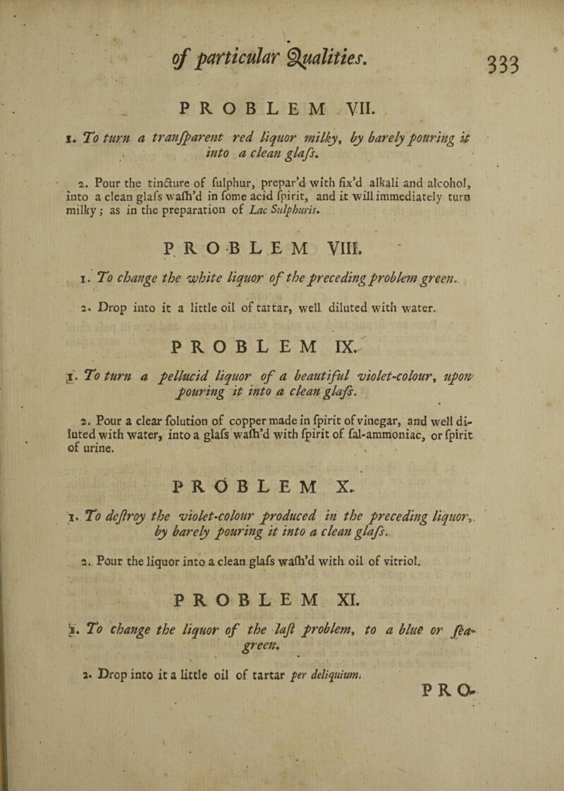 PROBLEM VII. i. To turn a transparent red liquor milky, by barely pouring it into a clean glafs. z. Pour the tin&ure of fulphur, prepar’d with fix’d alkali and alcohol, into a clean glafs wafh’d in fome acid fpirit, and it will immediately turn milky; as in the preparation of Lac Sulphuris. PROBLEM YU!. 1. To change the white liquor of the preceding problem green. 2. Drop into it a little oil of tartar, well diluted with water. PROBLEM DC i. To turn a pellucid liquor of a beautiful violet-colour, upon pouring it into a clean glafs. z. Pour a clear folution of copper made in fpirit of vinegar, and well di¬ luted with water, into a glafs wafh’d with fpirit of fahammoniac, or fpirit of urine. % • PROBLEM X. i. To deftroy the violet-colour produced in the preceding liquor by barely pouring it into a clean glafs. z,. Pour the liquor into a clean glafs wafh’d with oil of vitriol. PROBLEM XL To change the liquor of the laft problem, to a blue or Sea- green. 2. Drop into it a little oil of tartar per deliquium, PRO* i