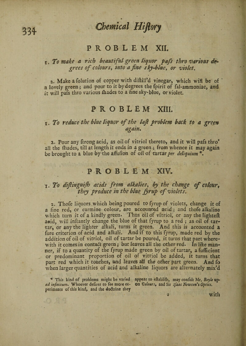 PROBLEM XII. i. To make a rich beautiful green liquor pafs thro various de¬ grees of colours, into a fine sky-blue, or violet, 2. Make a folution of copper with diftill’d vinegar, which will be of * a lovely green; and pour to it by degrees the fpirit of fal-ammoniac, and it will pafs thro various diades to a fine sky-blue, or violet. PROBLEM XIII. i. To reduce the blue liquor of the laji problem back to a green again. 2. Pour any ftrong acid, as oil of vitriol thereto, and it will pafs thro* all the fhades, till at length it ends in a green ; from whence it may again be brought to a blue by the affufion of oil of tartar per deliquium *. PROBLEM XIV. i. To difiinguifh acids from alkalies, by the change of colour, they produce in the blue fyrup of violets, 2. Thofe liquors which being poured to fyrup of violets, change it of a fine red, or carmine colour, are accounted acid; and thofe alkaline which turn it of a kindly green. Thus oil of vitriol, or any the Iighteft a®id, will inftantly change the blue of that fyrup to a red ; as oil of tar¬ tar, or any the lighter alkali, turns it green. And this is accounted a fure criterion of acid and alkali. And if to this fyrup, made red by the addition of oil of vitriol, oil of tartar be poured, it turns that part where¬ with it comes in contad green ,* but leaves all the other red. In like man¬ ner, if to a quantity of the fyrup made green by oil of tartar, a fufficient or predominant proportion of oil of vitriol be added, it turns that part red which it touches, and leaves all the other part green. And fo when larger quantities of acid and alkaline liquors are alternately mix’d * This kind of problems might be varied appear to eftablilb, may confult Mr. Boyle up- ad infinitum. Whoever defires to fee more ex- on Colours, and Sir Jfaac Newton’s Optics, periments of this kind, and the do&rine they