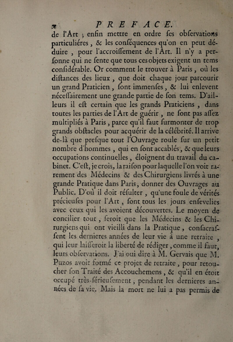 de l’Art ^ enfin mettre en ordre fes obfervatiows particulières, & les conféquences qu’on en peut dé¬ duire 3 pour l’accroiffement de l’Ârt. Il n’y a per- fonne qui ne fente que tous ces objets exigent un tems confidérable. Or comment le trouver à Paris, où les diftances des lieux , que doit chaque jour parcourir un grand Praticien , font immenfes, & lui enlevent néce(fairement une grande partie de fon tems. D’ail¬ leurs il eft certain que les grands Praticiens , dans toutes les parties de l’Art de guérir , ne font pas allez multipliés à Paris, parce qu’il faut furmonter de trop grands obftacles pour acquérir de la célébrité. Il arrive de-là que prefque tout l’Ouvrage roule fur un petit nombre d’hommes , qui en font accablés, 5c que leurs occupations continuelles, éloignent du travail du ca¬ binet. C’eft, je crois, la raifon pour laquelle l’on voit ra¬ rement des Médecins 5c des Chirurgiens livrés à une grande Pratique dans Paris, donner des Ouvrages au Public. D’où il doit réfulter , qu’une foule de vérités précieufes pour l’Art, font tous les jours enfevelies avec ceux qui les avoient découvertes. Le moyen de concilier tout , feroit que les Médecins 5c les Chi¬ rurgiens qui ont vieilli dans la Pratique, confacraf- fent les dernieres années de leur vie à une retraite , qui leur laiileroic la liberté de rédiger , comme il faut, leurs obfervations. J ai oui dire à M. Gervais que M. Puzos avoir formé ce projet de retraite, pour retou¬ cher ion Traité des Accouchemens, 5c qu’il en étoit occupé trçs-férieufement, pendant les dernieres an¬ nées de fa vie. Mais la mort ne lui a pas permis de