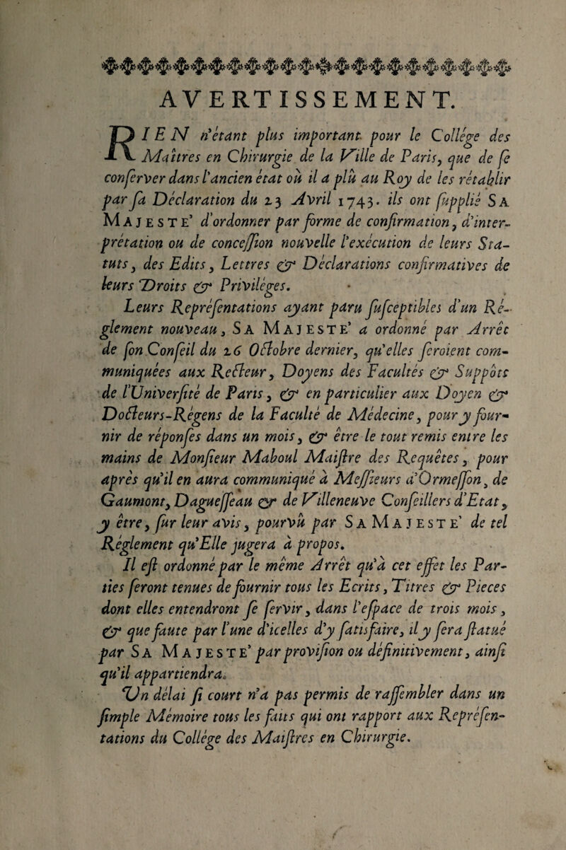 AVERT ISSEMENT. 13 IE N ri étant plus important^ pour le Collège des ■i V Maîtres en Chirurgie de la V'ille de Paris, que de fe conferver dans l'ancien état où il a plù au Roj de les rétablir parJa Déclaration du AWil 1743. ils ont fupplié Sa Majeste’ d'ordonner par forme de confirmation, d'inter¬ prétation ou de conceffîon nouvelle l'exécution de leurs Sta^ tuts, des Edits, Lettres Déclarations confirmatives de leurs Droits gfj* Privilèges. Leurs Repréfientations ayant paru fiuficeptihles d'un Ré¬ glement nouveau 3 Sa Majeste’ a ordonné par Arrêt de fon Confia du z 6 Odlohre dernier, qu'elles fieraient com^ munic^uées aux Refleur, Doyens des Facultés gy Suppôts de l'Univerfité de Paris, g^ en particulier aux Doyen g^ Dofîeurs-Régens de la Faculté de Médecine, pour y four¬ nir de réponfies dans un mois, gp* être le tout remis entre les mains de Monfieur Maboul Maifîre des Requêtes, 'pour après qu'il en aura communiqué a Mejfiieurs a'Ormeffion^ de Gaumont, Dague [fi au gf de V'illeneuve Confieiller s d'Etat,^ y être, fur leur avis, pourvu par S a M A J E s T e’ de tel Réglement qu'Elle jugera à propos. Il efi ordonné par le même Arrêt qu'à cet effiet les Par¬ ties feront tenues de fournir tous les Ecrits,Titres gr Pièces dont elles entendront fi firvir, dans l'efipace de trois mois , g^ que faute par l'une d'icelles d'y faits faire, il y fiera flatué par Sa Majeste’ par provifion ou définitivement, ainfi qu'il appartiendra. %Jn délai fi court n'a pas permis de raffiemhler dans un fimple Mémoire tous les faits qui ont rapport aux Repréfien^ tâtions du Collège des Maifires en Chirurgie.