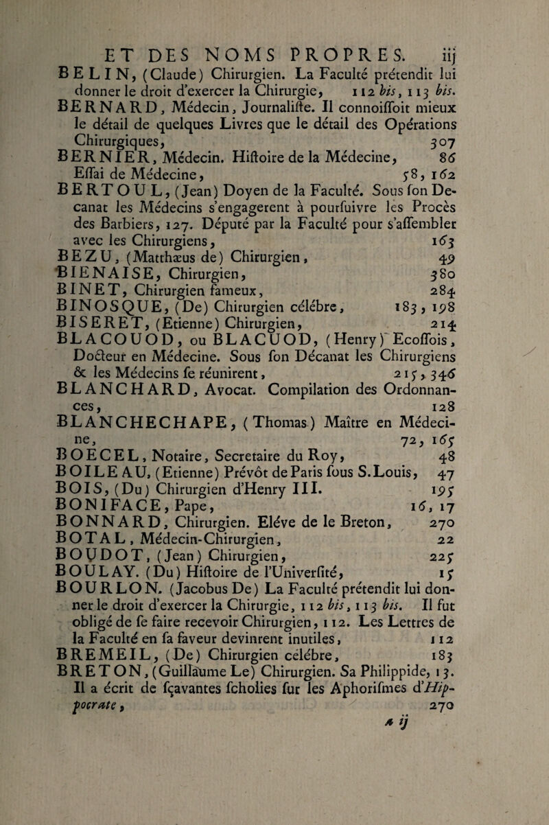 B E L I N, (Claude) Chirurgien. La Faculté prétendit lui donner le droit d exercer la Chirurgie, 112 his, 113 his, bernard. Médecin, Journalifte. Il connoiflbit mieux le détail de quelques Livres que le détail des Opérations Chirurgiques, 307 B E R N1E R, Médecin. Hiftoire de la Médecine, 86 Eflai de Médecine, 58, 162 BERTOUL, (Jean) Doyen de la Faculté. Sous fon De¬ canat les Médecins s’engagèrent à pourfuivre les Procès des Barbiers, 127. Député par la Faculté pour s’affemblec avec les Chirurgiens, 16^ B E Z U, (Matthæus de ) Chirurgien, 4P ’BIENAISE, Chirurgien, 580 BIN E T, Chirurgien fameux, 284 BINOSQUE, (De) Chirurgien célébré, ^83, ip8 BIS ERE T, (Etienne) Chirurgien, 214 BLACOUOD, ouBLACUOD, (Henry)'Ecofîbis, Doéleur en Médecine. Sous fon Décanat les Chirurgiens & les Médecins fe réunirent, 21 j, 34^5 BLANCHARD, Avocat. Compilation des Ordonnan¬ ces 128 BLANCHECHAPE, (Thomas) Maître en Médeci¬ ne, 72, léy B O E C E L, Notaire, Secrétaire du Roy, 48 B OIL E A U, ( Etienne ) Prévôt de Paris fous S. Louis, 47 BOIS, (Du) Chirurgien d’Henry III. ipj BONIFACE, Pape, 1^,17 BONNARD, Chirurgien. Elève de le Breton, 270 B O T A L , Médecin-Chirurgien, 22 BOy DOT, (Jean ) Chirurgien, 227 BOULAY. (Du) Hiftoire de l’Univerfité, ly B OU R LO N. (JacobusDe) La Faculté prétendit lui don¬ ner le droit d’exercer la Chirurgie, 112 bis ^ 113 bis. Il fut obligé de fe faire recevoir Chirurgien, 112. Les Lettres de la Faculté en fa faveur devinrent inutiles, j 12 BREMEIL, (De) Chirurgien célébré, 183 BR ET ON, (GuilTàume Le) Chirurgien. Sa Philippide, 13. Il a écrit de fçavantes fchoÜes fur les Aphorifmes âîHip^ ^0crate, 270 >» ij