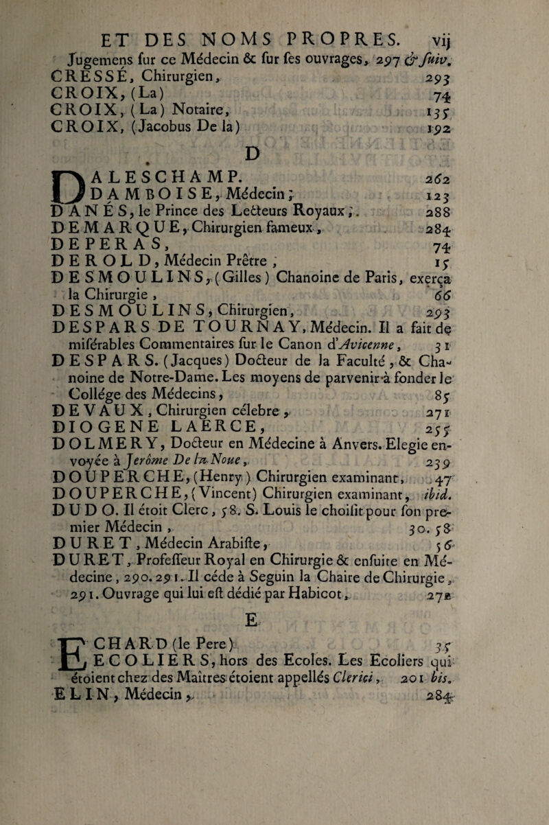 Jugemens fur ce Médecin ôc fur fes ouvrages, 2^7 CRÈSSÉ, Chirurgien, CROIX, (La) CROIX, (La) Notaire, CROIX, ( Jacobus De la) 295 74 192 D 262 125 288 28^ 74 If D ALE S CHAMP. DAMBOISE, Mddecini D A N É S, le Prince des Le6Ieurs Royaux ;. DEMARQUE, Chirurgien fameux, DEPERAS, D E R O L D , Médecin Prêtre , D E S M O U LIN S,.( Gilles ) Chanoine de Paris, exerça la Chirurgie , 66 DESMOULINS, Chirurgien, 295 DESPARS DE TQ U RN A Y, Médecin. Il a fait de miférables Commentaires fur le Canon âi Avicenne, 3 i D E S P A R S. (Jacques) Doéleur de la Faculté , & Cha¬ noine de Notre-Dame. Les moyens de parvenir-à fonderie* Collège des Médecins, 8y DEVAUX, Chirurgien celebre , 27 î- DIOGENE LAERCE, 255. D O L M E R Y, Dodeur en Médecine à Anvers. Elegie en¬ voyée 2 Jerome De tn-Noue239 DOU P ER CHE, (Henry ) Chirurgien examinant, ,47 D O UP ER C HE, (Vincent) Chirurgien examinant, ikid. D U D O. Il étoit Clerc, 58. S. Louis le choifit pour fon pre¬ mier Médecin , 30. DURET, Médecin Arabifte, 5 D U R ET, Profeffeur Royal en Chirurgie ôc enfuire en Mé¬ decine , 290.29 1.-II cède à Seguin la Chaire de Chirurgie, 291. Ouvrage qui lui eft dédié par Habicot, 27a E E CH AR D (le Pere) ECOLIERS, hors des Ecoles. Les Ecoliers qui' étôient chez des Maîtres étoient appellés CimW, 201 bis, E L I N , Médecin 284;