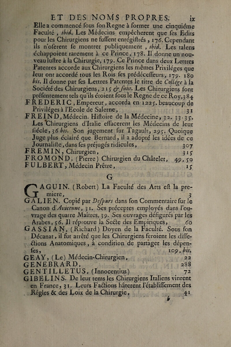 Elle a commencé fous Ton Régné à former une cinquième Faculté , ibid. Les Médecins empêchèrent que fes Edits pour les Chirurgiens ne fulTent enrégiftiés , 17(5. Cependant ils n’oferent fe montrer publiquement , tbid. Les talens échappoient rarement à ce Prince, 178. Il donne un nou¬ veau iuftre à la Chirurgie, 17p. Ce Prince dans deux Lettres Patentes accorde aux Chirurgiens les mêmes Privilèges que leur ont accordé tous les Rois fes prédéceffeurs, 17p. 180 bis. Il donne par fes Lettres Patentes le titre de Collège à la Société des Chirurgiens, 21;^ fuiv. Les Chirurgiens font préfentement tels qu’ils étoient fous le Règne de ce Roy,3 8^ FREDERIC ,Empereur, accorda en 1225. beaucoup de Privilèges à l’Ecole de Salerne, 31 F R EIN D, Médecin. Hifloire de la Médecine, 32. 33-35'. Les Chirurgiens d’Italie effacèrent les Médecins de leur fiécle, 35 ^/5. Son jugement fur Tagault, 295. Quoique Juge plus éclairé que Bernard, il a adopté les idées de ce Journalifte, dans fes préjugés ridicules, 307 F R E MIN , Chirurgien, 315’ FROMOND, (Pierre) Chirurgien du Châtelet, 4P,5'o F U L B E RT, Médecin Prêtre, i y GAGUIN. (Robert) La Faculté des Arts eft la pre¬ mière, 3 GALIEN. Copié par DeJjfars dans fon Commentaire fur le Canon âîAvicenne, 31. Ses préceptes employés dans l’ou¬ vrage des quatre Maîtres, 3p. Ses ouvrages défigurés par les Arabes, 5(5. Il réprouve la Seêle des Empiriques, 60 GASSIAN, (Richard) Doyen de la Faculté, Sous fon Décanat, il fut arrêté que les Chirurgiens feroient les diffe- dions Anatomiques, à condition de partager les dépen- fes, I op, bis, GEAY, (Le) Médecin-Chirurgien, 22 GENEBRARD, 288 GENTIL LE T us, ( Innocentius ) 72 GIBELINS. De leur tems les Chirurgiens Italiens vinrent en France, 31. Leurs Fadions hâtèrent l’établifTement des Régies ôc des Loix de la Chirurgie, b