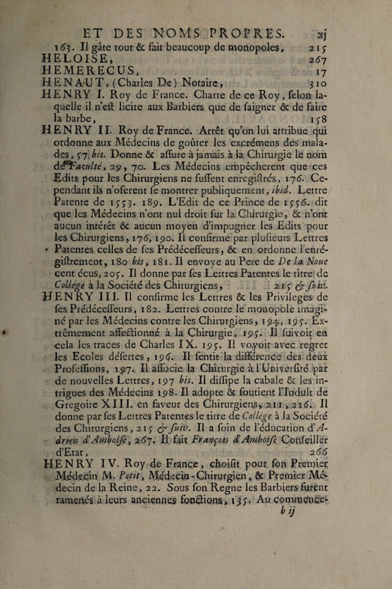 Xj 2i; 2^7 17 310 ET DES NOMS PROPRES. 153. Il gâte tout & fait'beaucoup de monopoles, HELOÏSE, HEMERECUS, H E N A-U T, ( Charles De) Notaire, HENRY I. Roy de France. Charte de ce Roy, félon la¬ quelle il n’efl licite aux Barbiers que de faigner ôc de faire la barbe, i HENRY II. Roy de France. Arrêt qu’on lui attribue qui ordonne aux Médecins de goûter les excrémens des mala¬ des, $'j\bis. Donne ôc affure à jamais à la Chirurgie le nom 29, 70. Les Médecins empêchèrent que ces Edits pour les Chirurgiens ne fulTent enregiflrés, 175. Ce¬ pendant ils n’oferent fe montrer publiquement, ibid. Lettre/ Patente de I5'5'3. 18p. L’Edit de ce Prince de iSS6. dit que les Médecins n’ont nul droit fur la Chirurgie, & n’onr aucun intérêt ôc aucun moyen d’impugner les Edits pour les Chirurgiens> 175, ipo. Il confirme par plufieurs Lettres • Patentes celles de fes Prédécefleurs, ôc en ordonne l’enré- giftrement, 180 bis ^ 181. Il envoyé au Pere de De la Noue cent écus, aoy. II donne par fes Lettres Patentes le titre de Collège à la Société des Chirurgiens, . . 2.1$ HENRY III. Il confirme les Lettres ôc les Privilèges de fes Prédéceffeurs, 182. Lettres contre le monopole imagi¬ né par les Médecins contre les Chirurgiens, ip^., ipj”. Ex¬ trêmement affeêlionné à la Chirurgie, ip5'. Il fuivoit en cela les traces de Charles IX. ipj. Il vo.yoit avec regret les Ecoles défertes, ip(^.. Il fentit’Ia différence des deux Profeffions, ipy. Il affocie la Chirurgie à l’Univetlîté par de nouvelles Lettres, ipy bis. Il dillipe la cabale Ôc les in¬ trigues des Médecins ip8. Il adopte ôc foutient l’Induit de Grégoire XIII. en faveur des Chirurgiens,. 211,2ié. Il donne par fes Lettres Patentes le titre de Collège à la Société des Chirurgiens, 21J cÿIl a foin de l’éducation d'A- àritn â'Amhotfe\ 2.6]. Il fait Frmpts â'Amhoife Confeiller d’Etat, 266 HENRY IV. Roy de France, eboifit pour fon Premier Médecin M. Fettt y Médecin - Chirurgien ôc Premier Mé*- decin de la Reine, 22. Sous fon Régné les Barbiers furent ramenés à leurs anciennes fondions * 15;. Au commence* h ij