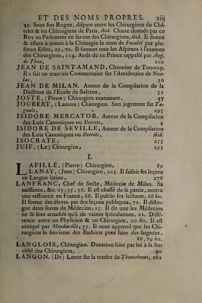 4p. Sous fon Régné, difpuie entre les Chirurgiens du Châ¬ telet 6c les Chirurgiens de Paris, î^id. Charte donnée par ce Roy au Parlement en faveur des Chirurgiens, ibid. Il donne 6c aflure à jamais à la Chirurgie le nom de Faculté par plu- fleurs Edits, 2p , 70. Il foumet tous les Afpirans à Texameii des Chirurgiens ,114. Arrêt de ce Prince rappellé par ^ug, de FhoUy * 210 JEAN DE S A INT'AM AND, Chanoine deTournay. Il a fait un mauvais Commentaire fur l’Antidotaire de Nico- las, 30 JEAN DE MILAN. Auteur de la Compilation de la Doéfrine de TEcole de Salerne, 5 i J OS T E,( Pierre) Chirurgien examinant, 47 JOUBERT, ( Laurent) Chirurgien. Son jugement fur gault, • 2^^ ISIDORE MERCATOR. Auteur de la Compilation des Loix Canoniques ou Decrets, q. ISIDORE DE SE VILLE, Auteur de la Compilation des Loix Canoniques ou Decrets ^ ISOCRATE, JUIF, (Le) Chirurgien, L A FILLE, (Pierre) Chirurgien, LANAY, (Jean) Chirurgien, 225. Il faifoitfes leçons en Langue latine , 278 LANFRANC, Chef de Se£te, Médecin de Milan. Sa nailTance, 6cc. 13 3 3y, 3<5. Il eft chalTé de fa patrie, trouve une reffource en France, 66, Il publie fes ledures, 55 Il forme des éleves par des leçons publiques,.71. Il diftin- gue deux fortes de Médecins, i Il dit que les Médecins ne fe font attachés qu’à de vaines fpéculations, 21. Diffé¬ rence entre un Phyiicien Ôc un Chirurgien, 20 bis. Il eft critiqué par Mondaville, ^3. II nous apprend que les Chi¬ rurgiens fe fervirent des Barbiers pour faire des faignées,. 8 8,8p bls^ LANGLOIS, Chirurgien. Donation faite par lui à la So¬ ciété des Chirurgiens, 40- LANGON, (De) Lettre fur la tombe àzTheutobocus^ 281 ibtd, 89