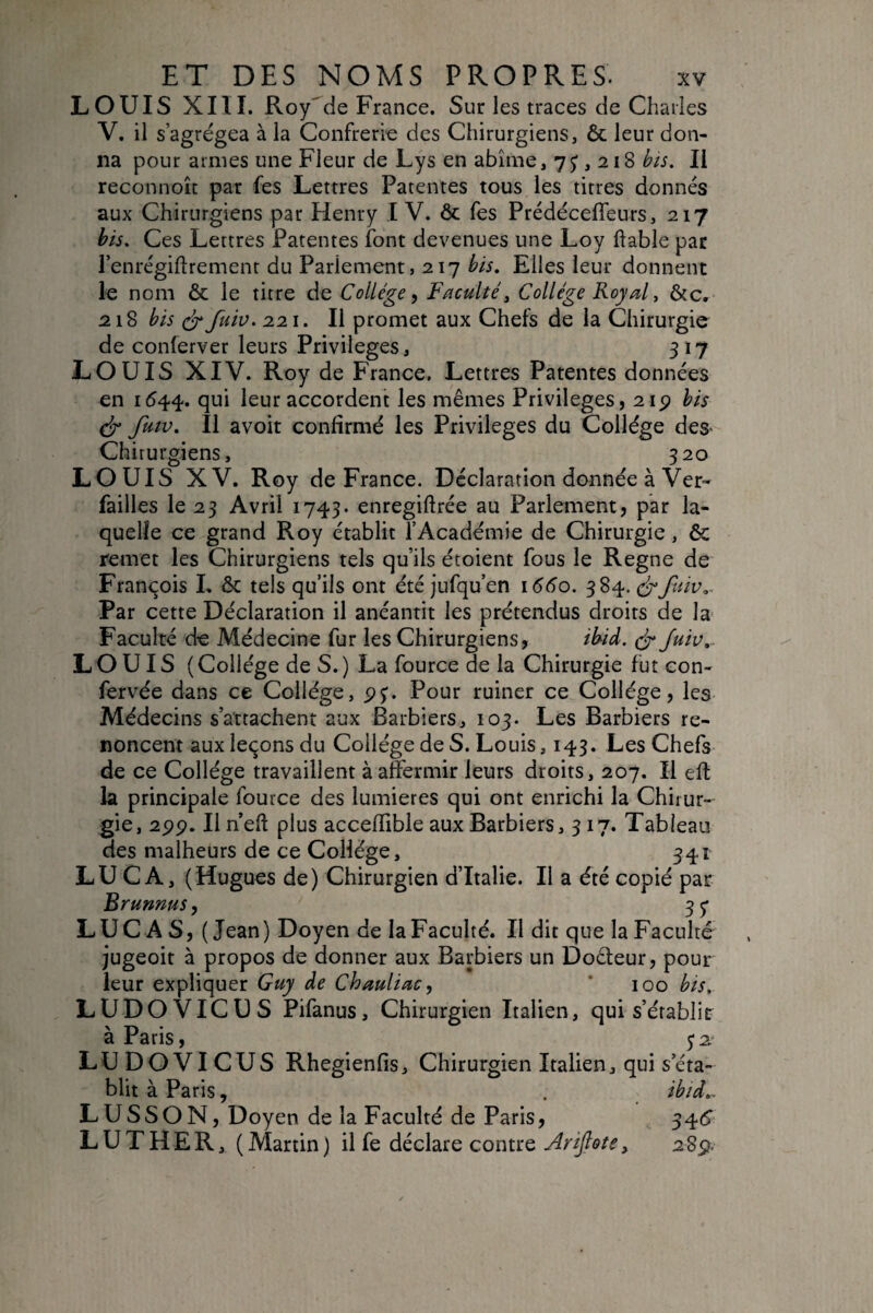 LOUIS XIII. Royde France. Sur les traces de Charles V. il s’agrégea à la Confrérie des Chirurgiens, & leur don¬ na pour armes une Fleur de Lys en abîme ,7^,218 bis. Il reconnoîc par fes Lettres Patentes tous les titres donnés aux Chirurgiens par Henry IV. & fes Prédéceffeurs, 217 bis. Ces Lettres Patentes font devenues une Loy ftable par l’enrégiflrement du Parlement, 217 bis. Elles leur donnent le nom & le titre de Collège^ Faculté y Collège Royal y &c, 218 bis fuiv. 221. Il promet aux Chefs de la Chirurgie de conferver leurs Privilèges, 317 LOUIS XIV. Roy de France. Lettres Patentes données en 1544. i^ur accordent les mêmes Privilèges, 2ip bis (ÿ fuw. Il avoit confirmé les Privilèges du Collège deS' Chirurgiens, 320 LOUIS XV. Roy de France. Déclaration donnée à Ver- failles le 23 Avril 1743. enregiftrée au Parlement, par la¬ quelle ce grand Roy établit l’Académie de Chirurgie, ôc remet les Chirurgiens tels qu’ils étoient fous le Régné de François L ôc tels qu’ils ont été jufqu’en 1660. 384.3-fuiv,^ Par cette Déclaration il anéantit les prétendus droits de la- Faculté de Médecine fur les Chirurgiens, ibid. Juiv,. LOUIS ( Collège de S. ) La fource de la Chirurgie fut con- fervée dans ce Collège, 5)^. Pour ruiner ce Collège, les Médecins s’attachent aux Barbiers, 103. Les Barbiers re¬ noncent aux leçons du Collège de S. Louis, 143. Les Chefs de ce Collège travaillent à affermir leurs droits, 207. Il eft la principale fource des lumières qui ont enrichi la Chirur¬ gie, 2pp. Iln’eff plus acceffible aux Barbiers, 317. Tableau des malheurs de ce Collège, 341 LU CA, (Hugues de) Chirurgien d’Italie. Il a été copié par Brunnus^ 35* LUCAS, (Jean) Doyen de la Faculté. Il dit que la Faculté jugeoit à propos de donner aux Barbiers un Doêteur, pour leur expliquer Guy de Chauliac^ * 100 bis. LUDOVICUS Pifanus, Chirurgien Italien, qui s’établir à Paris, 32* LUDOVICUS Rhegienfis, Chirurgien Italien, qui s’éta¬ blit à Paris, . ibid,^ LUSSON, Doyen de la Faculté de Paris, 34(5^ LUTHER, (Martin) il fe déclare contre Ariftote, 2Sp-