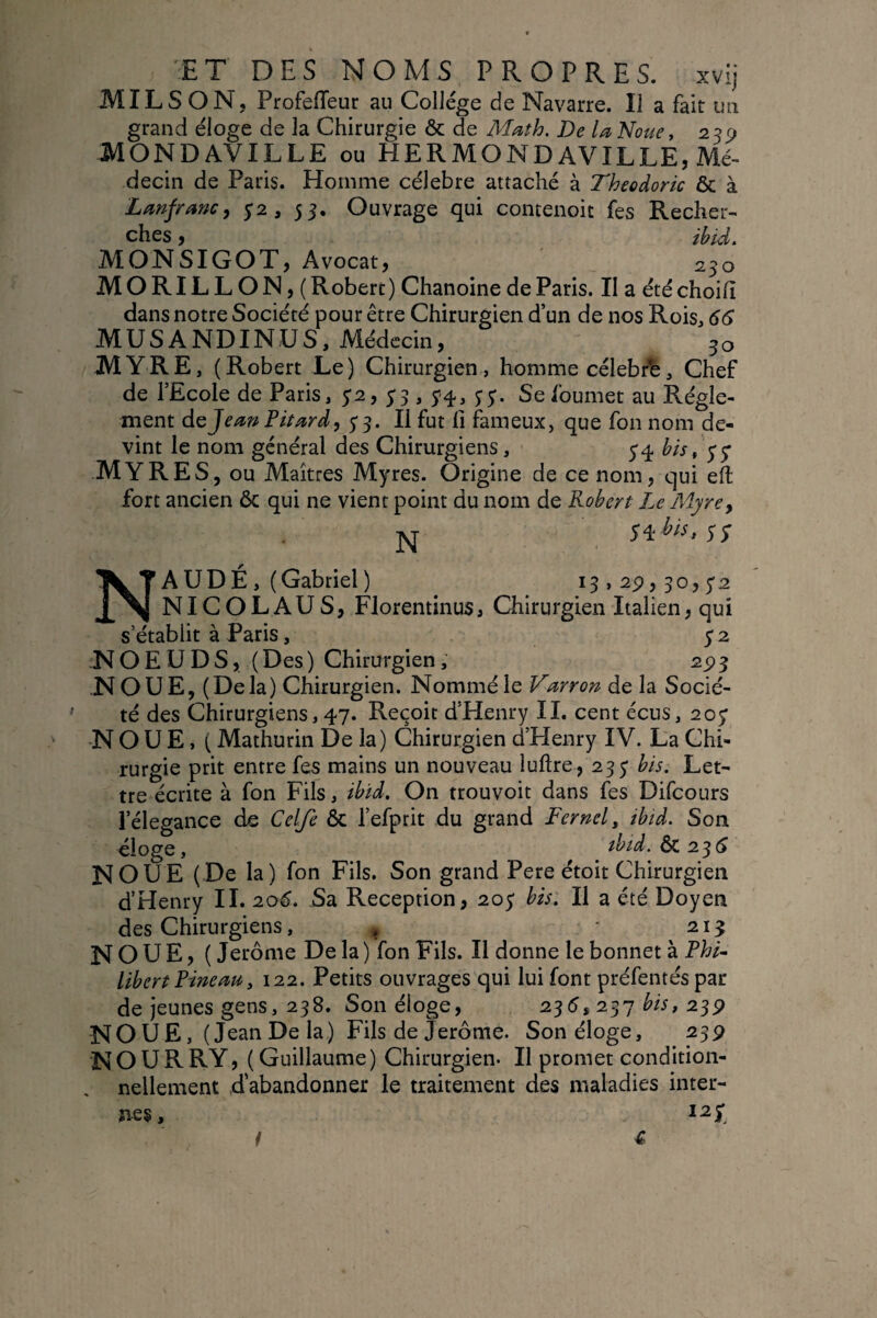 MILS ON, Profefleur au Collège de Navarre. Il a fait uii grand éloge de la Chirurgie & de Math, De la Noue, 23^ MONDAVILLE ou HERMONDAVILLE, Mé¬ decin de Paris. Homme célébré attaché à Theodoric & à Lanfranc, ^2, 55. Ouvrage qui concenoic fes Recher¬ ches , ihtd. MONSIGOT, Avocat, 230 MORILLON,( Robert ) Chanoine de Paris. II a été choilî dans notre Société pour être Chirurgien d’un de nos Rois, 66 MUSANDINUS, Médecin, 30 MYRE, (Robert Le) Chirurgien, homme célebÆ, Chef de l’Ecole de Paris, S3 > S'^» SS' Se Ibumet au Régle¬ ment do Jean Pitard, 5*3. Il fut fi fameux, que fon nom de¬ vint le nom général des Chirurgiens, 5*4 hts, 5-5' MYRES, ou Maîtres Myres. Origine de ce nom, qui eft fort ancien ôc qui ne vient point du nom de Robert Le Myrcy NAUDÉ , (Gabriel) i3»2p,3o,5'2 NICOLAUS, FlorentinuSi Chirurgien Italien, qui s’établit à Paris, 52 NOEUDS, (Des) Chirurgien, 2^3 NOUE, (Delà) Chirurgien. Nommé le Varrort de la Socié¬ té des Chirurgiens, 47. Reçoit d’Henry IL cent écus, 207 ■NOUE, ( Mathurin De la) Chirurgien d’Henry IV. La Chi¬ rurgie prit entre fes mains un nouveau luftre, 235* bis. Let¬ tre écrite à fon Fils, ibïd. On trouvoit dans fes Difeours i’élegance de Celfe Ôc l’efprit du grand Fernel^ ibtd. Son éloge, tbid. ÔC 2^6 NOUE (De la) fon Fils. Son grand Pere étoit Chirurgien d’Henry IL 206. Sa Réception, 205' bù. Il a été Doyen des Chirurgiens, , ‘ 213 NOUE, ( Jerome De la) fon Fils. Il donne le bonnet à Fht- libert Pineau y 122. Petits ouvrages qui lui font préfentéspar de jeunes gens, 238. Son éloge, 235, 237 23P NOUE, (Jean De la) Fils de Jerome. Son éloge, 239 NOURRY, (Guillaume) Chirurgien. Il promet condition¬ nellement dabandonnex le traitement des maladies inter¬ nes. €