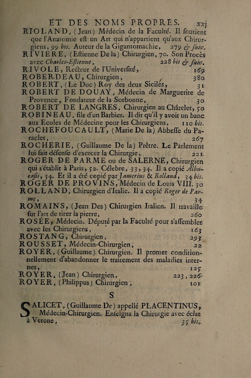 RIO LAND, (Jean) Médecin de la Faculté. Il foutienî que l’Anatomie eft un Art qui n’appartient qu’aux Chirur^ giens, è'/s. Auteur de la Gigantomachie, 279 RIVIERE, ( Eftienne De la) Chirurgien, 70. Son Procès avec Cba^yles-Ejîienne y 228 bis ^ Jkiv, RI VOL E 5 Reèteur de rUniverfitéj ROBERDE AU, Chirurgien , 380 ROBERT, (Le Duc) Roy des deux Siciles, 31 ROBERT DE DOUAY, Médecin de Marguerite de Provence, Fondateur de la Sorbonne, 30 ROBERT DE LANGRES, Chirurgien au Châtelet, 5*0 ROBINEAU, fils d’un Barbier. Il dit qu’il y avoit un banc aux Ecoles de Médecine pour les Chirurgiens, 110 bis. ROCHEFOUCAULT, (Marie De la) Abbeffe du Pa^ raclet, 2^7 ROCHERIE, (Guillaume De la) Prêtre. Le Pàrlemenc lui fait défenfe d’exercer la Chirurgie,, 221. ROGER DE PARME ou de SALERNE, Chirurgien qui s’établit à Paris, $2. Célébré, 33, 34-. Il a copié Albu-^ c^fis, 34. Et il a été copié & Rolland, 34 bis. ROGER DE PROVINS, Médecin de Louis VIIL 30 R O L LAND, Chirurgien d’Italie. Il a copié Rogçr de Par- me, 34 ROMAINS, (Jean Des) Chirurgien Italien. Il travaille- fur l’art de tirer la pierre, 25o ROSÉE, Médecin. Député par la Faculté pour s’affemblei: avec les Chirurgiens, * 153 RO S TAN G, Chirurgien, 293 ROUSSET, Médecin-Chirurgien; 22 ROYER, (Guillaume) Chirurgien. Il promet condition¬ nellement d’abandonner le traitement des maladies inter¬ nes, 129 ROYER, (Jean) Chirurgien, 223,22(^“ ROYER, (Philippus) Chirurgien; lor S ALICET, (Guillaume De) appelle PLACENTINUS^ Médecin-Chirurgien. Enfeigna la Chirurgie avec éclat à Verone, ^s bis^