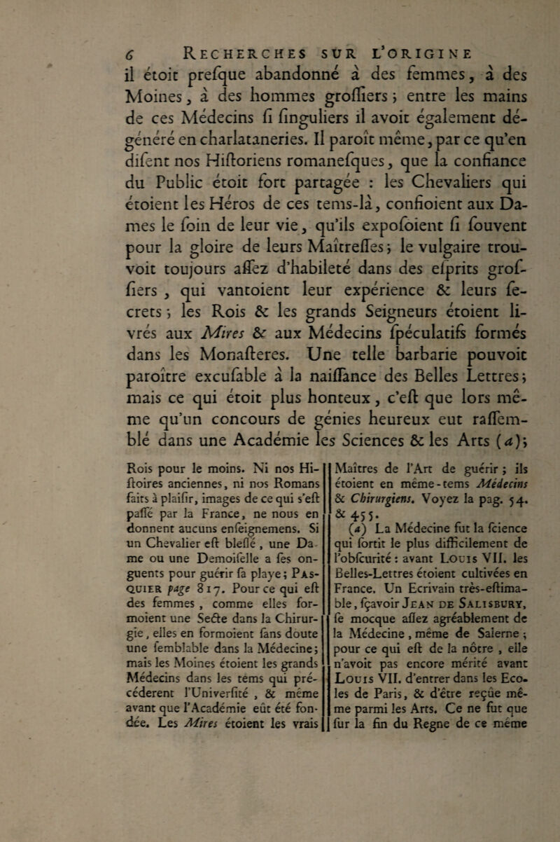 il étoit prefque abandonné à des femmes, à des Moines, à des hommes grofliers ; entre les mains de ces Médecins fi finguliers il avoir également dé¬ généré en charlataneries. Il paroîc même, par ce qu*en difent nos Hiftoriens romanefques, que la confiance du Public étoit fort partagée : les Chevaliers qui étoient les Héros de ces tems-là, confioient aux Da¬ mes le foin de leur vie, qu’ils expofoient fi fouvent pour la gloire de leurs MaîtrelTes j le vulgaire trou- voit toujours aflez d’habileté dans des elprits grof- fiers , qui vantoient leur expérience ôc leurs fe- crets les Rois ôc les grands Seigneurs étoient li¬ vrés aux Mires &r aux Médecins fpéculatifs formés dans les Monafteres. Une telle barbarie pouvoir paroîcre excufàble à la naiflànce des Belles Lettres j mais ce qui étoit plus honteux, c’eft que lors mê¬ me qu’un concours de génies heureux eut raflem- blé dans une Académie les Sciences & les Arts {a)\ Rois pour le moins. Ni nos Hi- ftoires anciennes, ni nos Romans faits à plaifir, images de ce qui s’eft paffé par la France, ne nous en donnent aucuns enleignemens. Si un Chevalier eft bleffë , une Da¬ me ou une Demoifelle a (es on¬ guents pour guérir fà playe; Pas- QüiER fage 817. Pour ce qui eft des femmes , comme elles for- moient une Seéle dans la Chirur¬ gie , elles en fbrmoient fans doute une lemblable dans la Médecine; mais les Moines étoient les grands Médecins dans les tems qui pré¬ cédèrent rUniverfité , & même avant que l’Académie eût été fon¬ dée. Les Mires étoient les vrais Maîtres de l’Art de guérir ; ils étoient en même-tems Médecins & Chirurgiens, Voyez la pag. 54. &455. (<*) La Médecine fut la ftience qui fortit le plus difficilement de l’oblcurité: avant Louis VII. les Belles-Lettres étoient cultivées en France. Un Ecrivain très-eftima- ble,fçavoir Jean de Salisbüry, fè mocque aflez agréablement de la Médecine , même de Salerne ; pour ce qui eft de la nôtre , elle n’avoit pas encore mérité avant Louis VII. d’entrer dans les Eco¬ les de Paris, & d’être reçue mê¬ me parmi les Arts. Ce ne fut que fur la fin du Régné de ce même