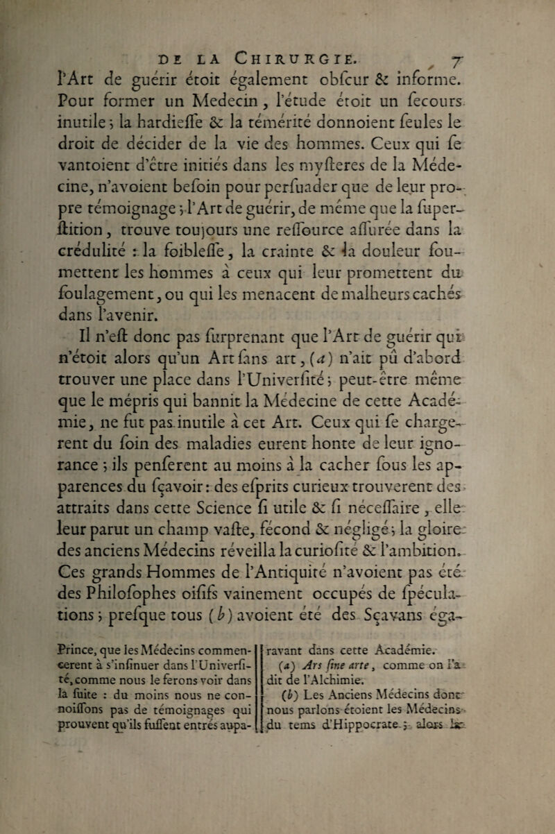 rArt de guérir étoit également obfcur Sc informe. Pour former un Médecin, l’étude étoit un fecours. inutile 5 la hardiefle ôc la témérité donnoient feules le droit de décider de la vie des hommes. Ceux qui (è vantoient d’étre initiés dans les myfteres de la Méde¬ cine, n’avoient befoin pour perfuader que de leur pro-; pre témoignage j l’Art de guérir, de même que la faper- ftition, trouve toujours une reflource aflurée dans la crédulité r la foiblefle, la crainte &: Ja douleur fou- mettenr les hommes à ceux qui leur promettent du fbulagement,ou qui les menacent de malheurs cachés dans l’avenir. Il n’efl: donc pas furprenant que l’Art de guérir quh n’étoit alors qu’un Art fans art,(i^) n’ait pu d’abord trouver une place dans l’Univerfitéi peut-être même que le mépris qui bannit la Médecine de cette Acadé- mie, ne fut pas inutile à cet Art. Ceux qui fe chargè¬ rent du foin des maladies eurent honte de leur igno¬ rance ; ils penfercnt au moins à la cacher fous les ap¬ parences du fçavoir: des efprits curieux trouvèrent des» attraits dans cette Science fi utile ôc fi néceffaire , elle. leur parut un champ vafte, fécond Se négligé e la gloire: des anciens Médecins réveilla lacuriofité 6c l’ambition. Ces grands Hommes de l’Antiquité n’avoient pas été.' des Philofophes oififs vainement occupés de fpécula- tions j prefque tous (h) avoient été des Sçavans éga- Prince, que les Médecins commen¬ cèrent à s’infinuer dans TUniverfi- té, comme nous le ferons voir dans la fuite : du moins nous ne con- noiflbns pas de témoignages qui prouvent qu’ils fulTeut entrés aupa¬ ravant dans cette Académie.- (4) yirs fine arre, comme on Fa - dit de l’Alchimie. (b) Les Anciens Médecins dont* nous parlons étoient les Médecins- du tems d’Hippocraie.;- alots Ih