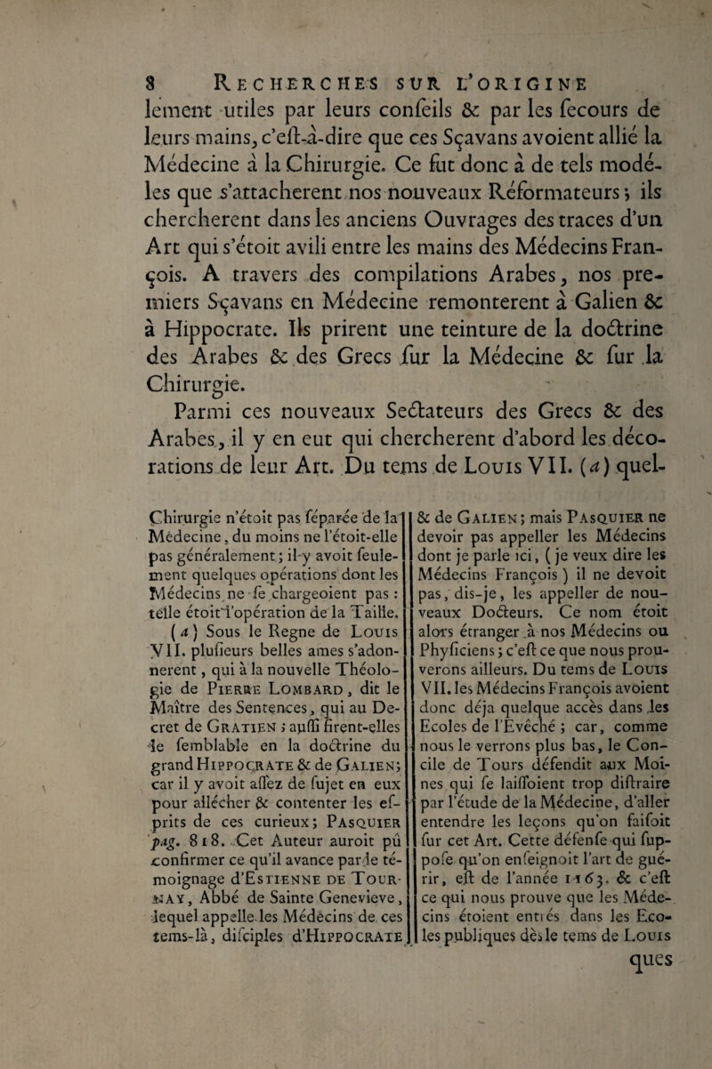 lement aitiles par leurs conlèils de par les fecours de leurs mains^ c eft-à-dire que ces Sçavans avoient allié la Médecine a la Chirurgie. Ce fut donc à de tels modé- les que s'attachèrent nos nouveaux Réformateurs*, ils cherchèrent dans les anciens Ouvrages des traces d’un Art quis’étoit avili entre les mains des Médecins Fran¬ çois. A travers des compilations Arabes, nos pre¬ miers Sçavans en Médecine remontèrent à Galien de à Hippocrate. Ils prirent une teinture de la dodrine des Arabes de ,des Grecs fur la Médecine de fur .la Chirurc^ie. O Parmi ces nouveaux Seétateurs des Grecs de des Arabes, il y en eut qui cherchèrent d’abord les déco¬ rations de leur Art. Du tems.de Louis VIL (a) quel- Çhlrurgie n’étoit pas féparée de la Médecine, du moins ne Tetoit-elle pas généralement ; il-y avoir feule¬ ment quelques opérations dont les Médecins ne fè chargeoient pas : télle étoitd’opération de là Taille. ( a ) Sous le Régné de Louis y II. plufieurs belles âmes s’adon¬ nèrent , qui à la nouvelle Théolo¬ gie de Pierre Lombard , dit le Maître des Sentences, qui au De¬ cret de Gratien ; aiifïi firent-elles de femblable en la dodrine du grand Hippocrate & de Galien; car il y avoit afiez de fujet en eux pour allécher &: contenter les ef- prits de ces curieux; Pasquier pAg. 8i8. Cet Auteur auroit pû confirmer ce qu’il avance par ie té¬ moignage d’EsTIENNE DE ToUR- WAY, Abbé de Sainte Genevieve, lequel appelle, les Médecins de, ces îems-là, difciples d’HiPPOCRATE & de Galien; mais Pasquier ne devoir pas appeller les Médecins dont je parle ici, ( Je veux dire les Médecins François ) il ne devoit pas, dis-je, les appeller de nou¬ veaux Dodeurs. Ce nom étoit alors étranger.à nos Médecins ou ^ Phyficiens ; c’efi: ce que nous prou¬ verons ailleurs. Du tems de Louis VII. les Médecins François avoient donc déjà quelque accès dans des Ecoles de l’Evêché ; car, comme nous le verrons plus bas, le Con¬ cile de Tours défendit aux Moi¬ nes qui fe laiflbient trop diftraire par l’étude de la Médecine, d’aller entendre les leçons qu’on faifoit fur cet Art. Cette défenfe qui fup- pofe qu’on enfeignoit l’art de gué¬ rir, eft de l’année 11(^3. & c’eft ce qui nous prouve que les Méde¬ cins étoient entrés dans les Eco¬ les publiques dès le tems de Louis