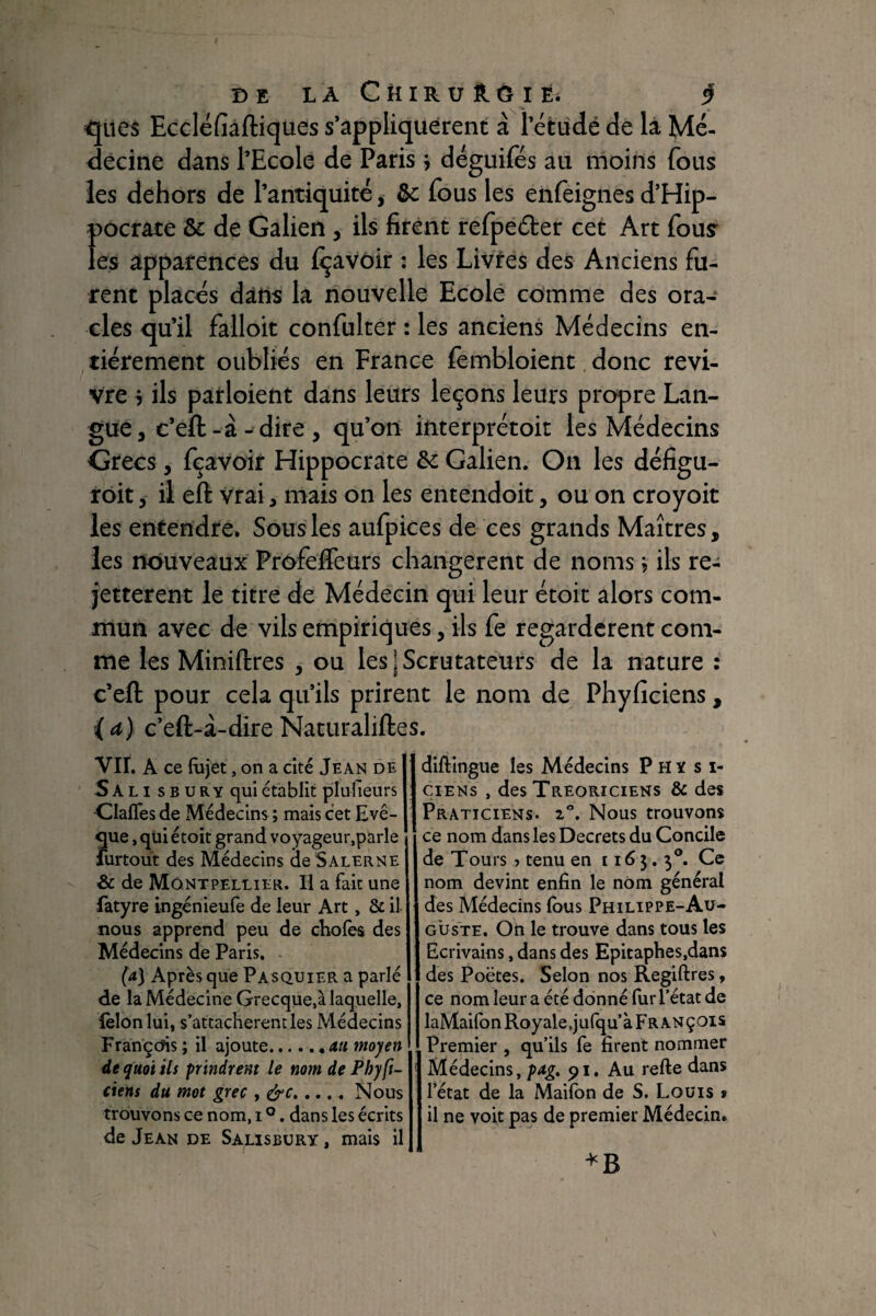 DE LAChIRUÔ.GIÉ. 5? <jues Eccléfiàftiques s’appliquèrent à l’étude de là Mé¬ decine dans l’Ecole de Paris j déguifés au moins fous les dehors de l’antiquité y &c fous les enfeignes d’Hip¬ pocrate ôc de Galien , ils firent refpedber cet Art fous* les apparences du {Ravoir : les Livres des Anciens fu¬ rent placés dàtîs la nouvelle Ecole comme des ora¬ cles qu’il failoit confulter : les anciens Médecins en¬ tièrement oubliés en France fembloient donc revi¬ vre 7 ils patloient dans leurs leçons leurs propre Lan¬ gue, c’eft-à- dire, qu’on interprétoit les Médecins Grecs, fçavoir Hippocrate de Galien. On les défigu- roit, ii eft vrai, mais on les entendoit, ou on croyoit les entendre. Sous les aufpices de ces grands Maîtres, les nouveaux Profeffeurs changèrent de noms ; ils re- jetterent le titre de Médecin qui leur étoit alors com¬ mun avec de vils empiriques, ils fe regardèrent com¬ me les Miniftres , ou les | Scrutateurs de la nature : c’eft pour cela qu’ils prirent le nom de Phyficiens, (a) c’eft-à-dire Naturaliftes. vir. A ce fùjet, on a cité Jean de Salisbury qui établit plulieurs •ClalTes de Médecins ; mais cet Evê¬ que , qui étoit grand voyageur,parle ' furtout des Médecins deSALERNE & de Montpellier. Il a fait une làtyre ingénieufe de leur Art, & il- nous apprend peu de cEolès des Médecins de Paris. (a] Après que Pasquier a parlé de la Médecine Grecque,à laquelle, (èlonlui, s’attachèrent les Médecins FrançcJis; il ajoute.au moyen de quoi ils prindrem le nom de Fhyft- ciens du mot grec , érc.Nous trouvons ce nom, i ®. dans les écrits de Jean de Salisbury , mais il diftingue les Médecins Physi¬ ciens , des Treoriciens ôc des Praticiens. 2”. Nous trouvons ce nom dans les Decrets du Concile de Tours ? tenu en 1165. 3®. Ce nom devint enfin le nom général des Médecins Ibus Philippe-Au¬ guste. On le trouve dans tous les Ecrivains, dans des Epicaphes.dans des Poëtes. Selon nos Regiftres, ce nom leur a été donné fur l’état de laMaifon Royale,julqu’à Fr ANÇOis Premier , qu’ils fe firent nommer Médecins, 91. Au refte dans l’état de la Maifbn de S. Louis » il ne voit pas de premier Médecin.