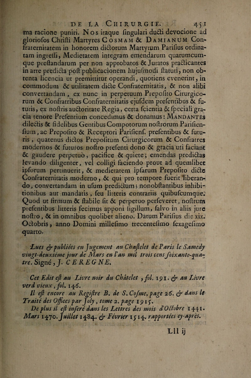 ma racione puniri. Nos itaque fingulari dudi devocione ad gloriofos Chfifti Martyres Cosmamôc Damianum Con- fraternirateiïi in honorem didorum Martyrum Parifius ordina'- tam ingrelli, Medietatem integram emendarum quarumcum¬ que preftandarum per non approbatos ôc Juratos pradicantes in arte predida poft publicacionem hujufmodi ftatuti, non ob¬ tenta licencia ut premittitur operandi, quotiens evenerint, in commodum & utilitatem dide Confraternitatis, ôc non alibi convertandam , ex nunc in perpetuum Piepofito Cirurgico- rum ÔC Confratribus Confraternitatis ejufdem prefentibus ôc fu¬ turis, ex noftrisaudoritateRegia, certa fcientia ôcfpecialigra¬ cia tenore Prefbntium concedimus ôc donamus : Mandantes diiedis ÔC fidelibus Gentibus Compotorum nofirorum Parifien- fium,ac Prepofito ôc Receptori Parifienf. prefentibus ôc futu¬ ris , quatenus didos Prepofitum Cirurgicorum ôc Confratres modernos ôC futuros noftro prefenti dono ôc gracia uti faciant ÔC gaudere perpetuo, pacifice ÔC quiete; emendas predidas levando diligenter, vel colligi faciendo prout ad quemlibet ipforum pertinuerit, ôc medietatem ipfarum Prepofito dide Confraternitatis moderno, ôc qui pro tempore fuerit liberan¬ do, convertandam in ufum prediclum ; nonobftantibus inhibi¬ tionibus aut mandatis , feu litteris contrariis quibufeumque; Quod ut firmum ôc flabile fit ôc perpetuo perfeveret, noflrum prefentibus litteris fecimus apponi figillum, falvo in aliis jure noftro, ÔC in omnibus quolibet alieno. Datum Parifius die xix. Odobris, anno Domini millefimo trecentefimo fexagefimo quarto. 'Lues ^ publiées en Jugement au Chajlelet de Paris le Samedy vingt-deuxième jour de Mars en ïan mil trois cens J'oixante-^ua-^ tre. Signé y J. C E KE G NE, Cet Edit ejl au Livre noir du Châtelet y fol. ipi. ^ au Livre verd vieux, fol, 145. // ejl encore au Regijlre B. de S, Cojme^ fage 26, é* dans le Traité des Ojfces far Joly, tome 2. fage ip i J. De plus il ejl inféré dans les Lettres des mois déOBohre 1441. Mars i^jo. Juillet 1484. eJ* Février 1514. rapportées cy-après.