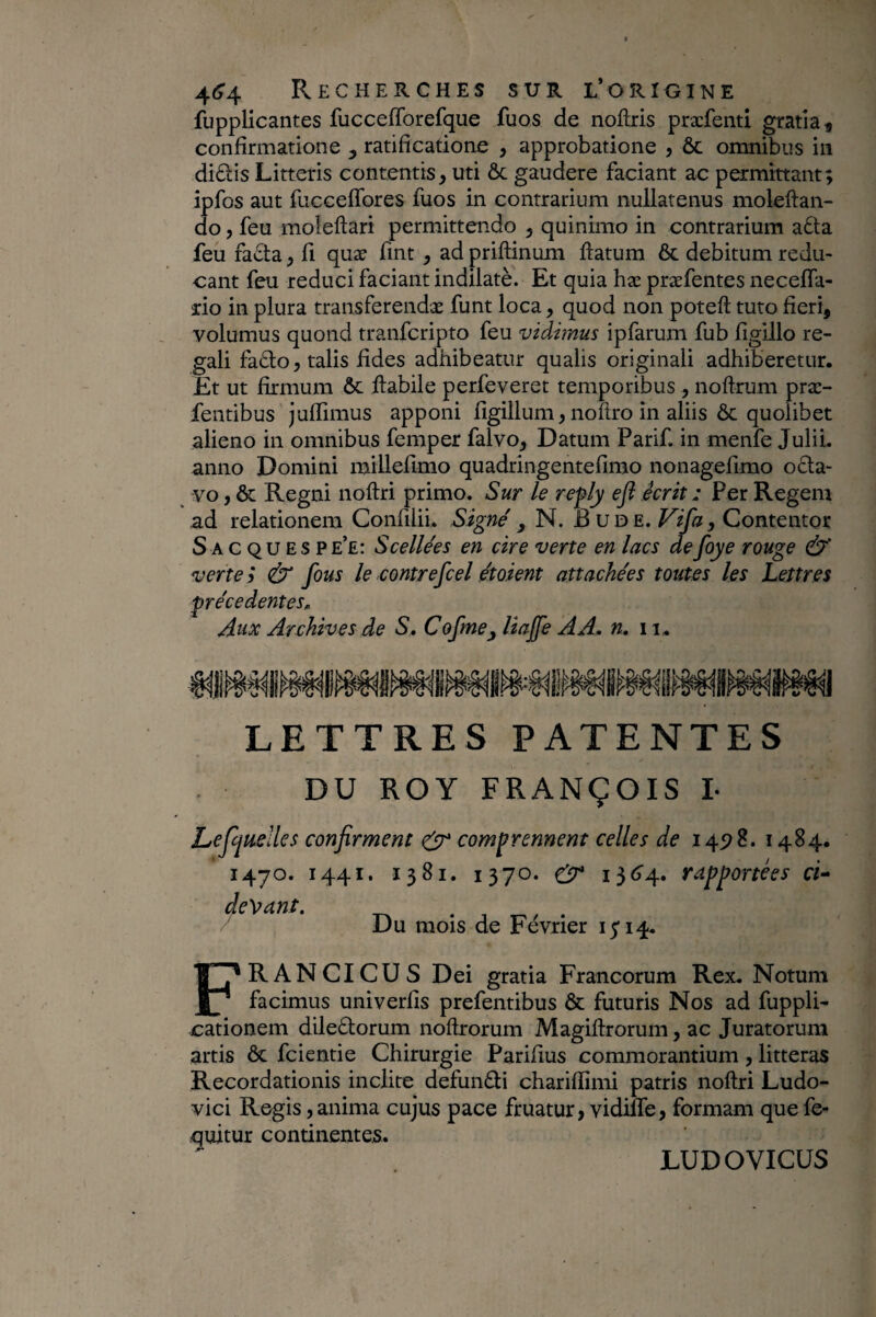 fupplicantes fucceflbrefque fuos de noftris præfenti gratia^ confirmatione ^ ratificatione , approbatione , ôc omnibus in diftis Litteris contentis, uti ôc gaudere faciant ac permittant; ipfos aut fucceflbres fuos in contrarium nullatenus moleftan- do, feu moleftari permittendo , quinimo in contrarium a6ta feu fa£la, fi quæ fint , ad priftinum llatum 6c debitum redu¬ cant feu reduci faciant indilatè. Et quia hx præfentes necelfa- do in plura transferendæ funt loca, quod non poteft tuto fieri, volumus quond tranfcripto feu vidimus ipfarum fub figillo re¬ gali fa61o, talis fides adhibeatur qualis originali adhiberetur. Et ut firmum ôc flabile perfeveret temporibus , noflrum præ- fentibus julTimus apponi figillum, noftro in aliis ôc quolibet alieno in omnibus femper falvo. Datum Parif. in menfe JuliL anno Domini miUefimo quadringentefimo nonagefimo octa¬ vo, & Regni noflri primo. Sur le refly efl écrit : Per Regem ad relationem Confiliu Signe', N. B ud e. , Contentor Sacquesp e’e: Scellées en cire verte en lacs de foye rouge verte ; & fous le contrefcel étoient attachées toutes les Lettres précédentes^ Aux Archives de S, Cofme^ liajfe AA, n. ii. LETTRES PATENTES DU ROY FRANÇOIS I- Lejljuellcs confirment ^ comprennent celles de 145^8. 1484. 1470. 1441. 1381. 1370. i3<5’4» rapportées cU Du mois de Février 1514. FRANCICUS Dei gratia Francorum Rex. Notum facimus univerfis prefentibus ôc futuris Nos ad fuppli- cationem dileblorum noftrorum Magiflrorum, ac Juratorum artis ÔC fcientie Chirurgie Parifius commorantium, litteras Recordationis inclite defundi chariflimi patris noflri Ludo- vici Regis, anima cujus pace fruatur, vidiffe, formam que fe- quitur continentes. LUDOVICÜS