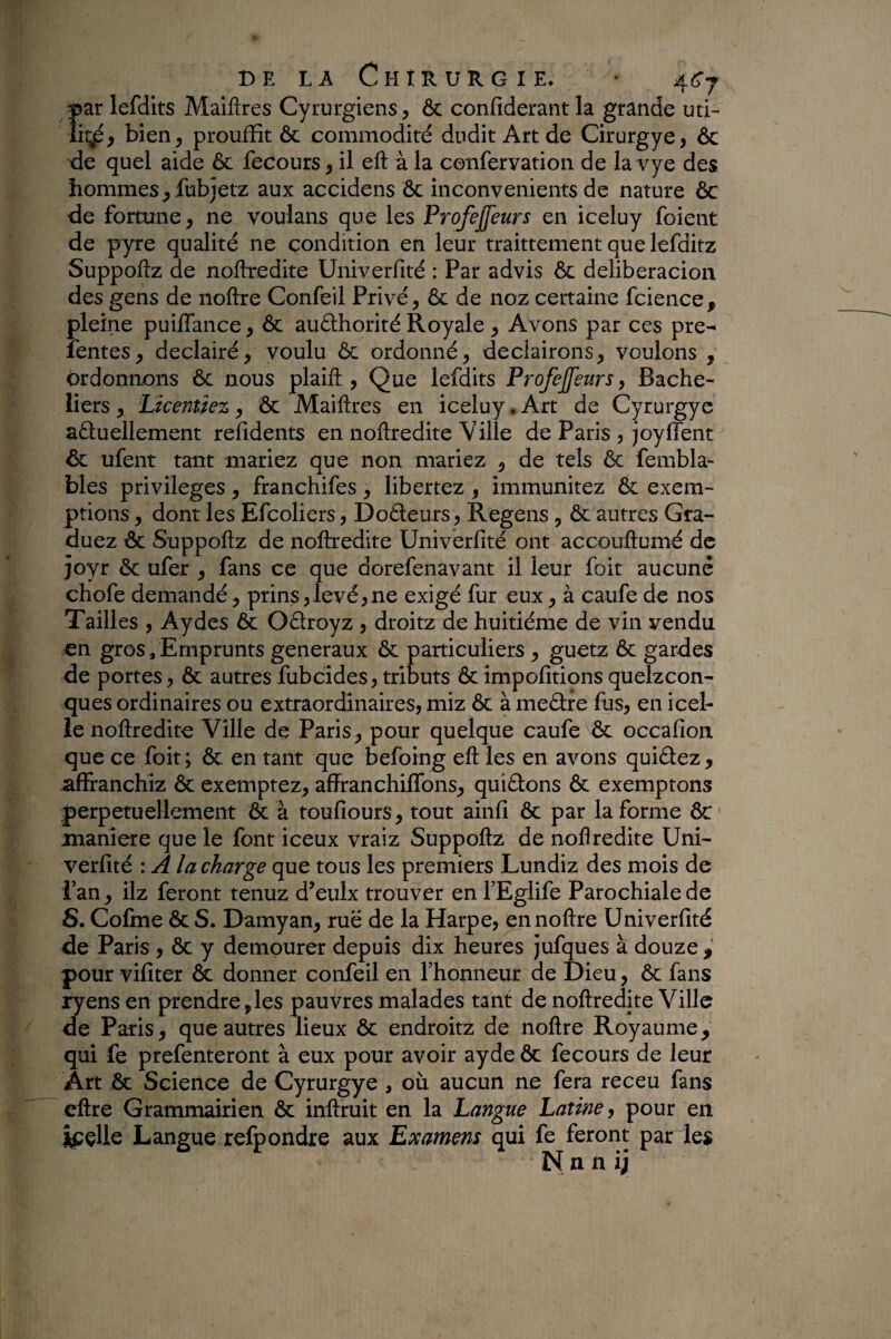 par lefdits Maiftres Cyrurgiens, & confiderant la grande uti¬ li^, bien, prouffit ôc commodité dudit Art de Cirurgye, ôc de quel aide 6c fecours, il eft à la confervation de la vye des hommes, fubjetz aux accidens Ôc inconvénients de nature 6c de fortune, ne voulans que les Profejfeurs en iceluy foient de pyre qualité ne condition en leur traittement que lefditz Suppoftz de noftredite Univerfité : Par advis 6c deliberacion des gens de noftre Confeil Privé, 6c de noz certaine fcience , pleine puiffance, ôc auélhorité Royale, Avons par ces pre- fentes, declairé, voulu 6c ordonné, deciairons, voulons , ordonnons 6c nous plaifi:, Que lefdits Profejfeurs, Bache¬ liers , Licentiez, Ôc Maiftres en iceluy. Art de Cyrurgyc aéluellement refîdents en noftredite Ville de Paris , joyfient 6c ufent tant mariez que non mariez , de tels 6c fembla- bles privilèges, franchifes, libertez, immunitez ôc exem¬ ptions , dont les Efcoliers, Dodeurs, Regens , 6c autres Gra¬ duez ôc Suppoftz de noftredite Univerfité ont accouftumé de joyr 6c ufer , fans ce que dorefenavant il leur foit aucune chofe demandé, prins,levé,ne exigé fur eux, à caufe de nos Tailles , Aydes 6c Odroyz , droitz de huitième de vin vendu en gros, Emprunts generaux 6c particuliers , guetz 6c gardes de portes, ôc autres fubeides, tributs 6cimpofitionsquelzcon- ques ordinaires ou extraordinaires, miz ôc à medre fus, en icel¬ le noftredite Ville de Paris, pour quelque caufe 6c occafion que ce foit ; ôc en tant que befoing eft les en avons quidez, affranchiz ôc exemptez, affranchififons, quidons ôc exemptons perpétuellement & à toufiours, tout ainfi Ôc par la forme ôc maniéré que le font iceux vraiz Suppoftz de noflredite Uni¬ verfité : A la charge que tous les premiers Lundiz des mois de l’an, ilz feront tenuz d’eulx trouver en FEglife Parochialede S. Cofme ôc S. Damyan, ruë de la Harpe, en noftre Univerfité de Paris , Ôc y dempurer depuis dix heures jufques à douze pour vifiter & donner confeil en l’honneur de Dieu, ôc fans ryens en prendre,les pauvres malades tant de noftredite Ville de Paris, que autres lieux Ôc endroitz de noftre Royaume, qui fe prefenteront à eux pour avoir ayde ôc fecours de leur Art Ôc Science de Cyrurgye , où aucun ne fera receu fans cftre Grammairien ôc inftruit en la Langue Latine, pour en ipçlle Langue refpondre aux Examens qui fe feront par le» N n n ij