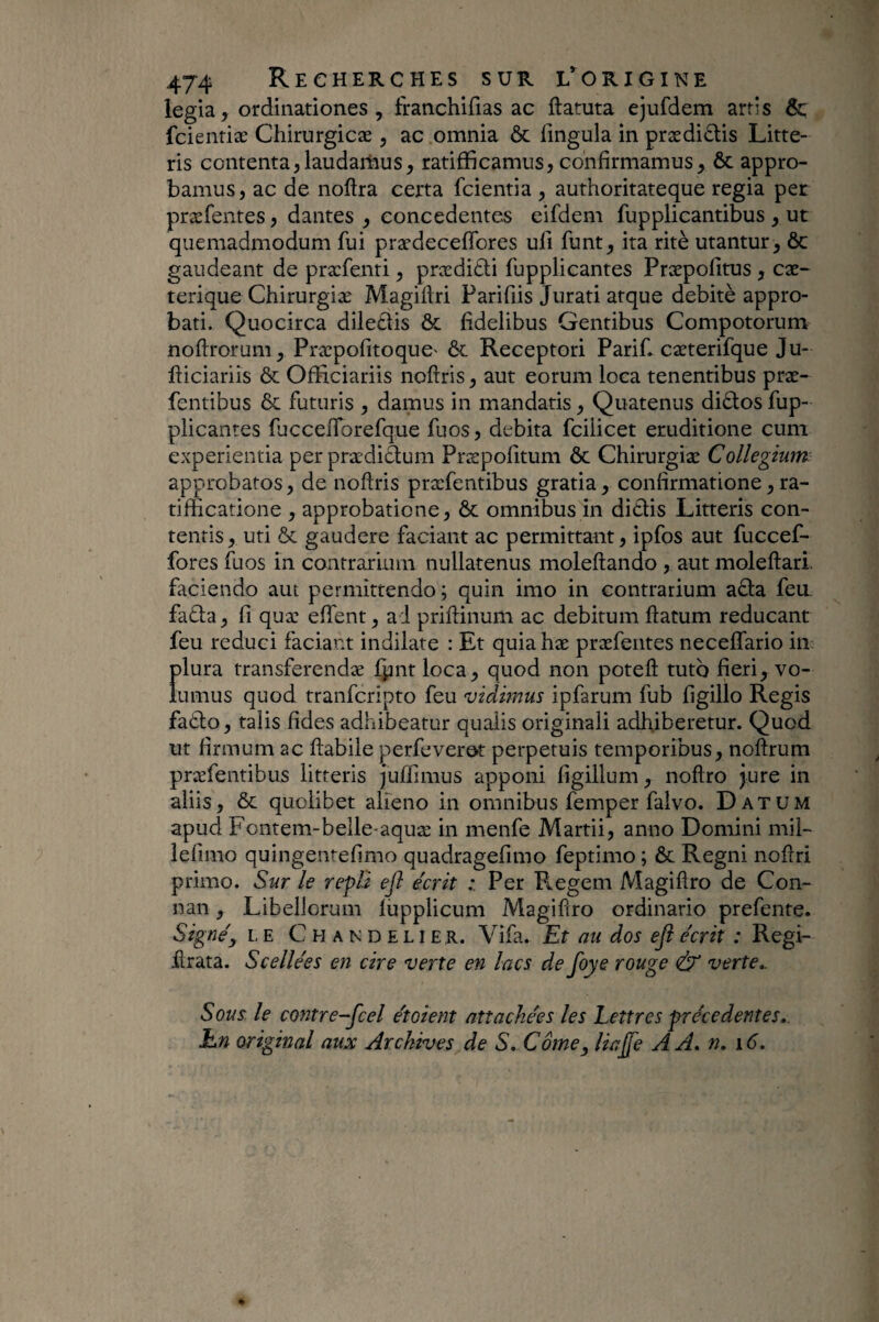 legia, ordinationes, franchifias ac ftatuta ejufdem artis Sç fcientiæ Chirurgicæ , ac omnia & lingula in prædi^lis Litte¬ ris contenta5laudarhus, ratifïicamus, confirmamus, ôc appro¬ bamus, ac de noftra certa fcientia , authoritateque regia per præfentes, dantes , concedentes eifdem fupplicantibus , ut quemadmodum fui prædecelTores uli funt, ita ritè utantur, ôc gaudeant de præfenti, prædi£li fupplicantes Præpolîtus , cæ- terique Chirurgiæ Magiftri Parifiis Jurati atque débité appro¬ bati. Quocirca dile£lis ôc fidelibus Gentibus Compotorum noftrorum, Præpofitoque' ôc Receptori Parif. cæterifque Ju- fticiariis ôc OfRciariis nofiris, aut eorum loca tenentibus præ- fentibus ôc futuris , damus in mandatis, Quatenus diôlos fup¬ plicantes fjcceflbrefque fuos, debita fcilicet eruditione cum experientia perprædiétum Præpofitum ôc Chirurgiæ Collegium: approbatos, de nofiris præfentibus gratia, confirmatione, ra- tifficatione , approbatione, ôc omnibus in ditiis Litteris con¬ tentis, uti ÔC gaudere faciant ac permittant, ipfos aut fuccef- fores fuos in contrarium nullatenus molefiando , aut molefiari. faciendo aut permittendo; quin imo in contrarium a£ia feu. fa£ia, fi quæ effent, a l prifiinum ac debitum fiatum reducant feu reduci faciant indilate : Et quiahæ præfentes neceffario in plura transferendæ liint loca, quod non potefi tuto fieri, vo¬ lumus quod tranfcripto feu vidimus ipfarum fub figillo Regis fadlo, talis fides adhibeatur qualis originali adhiberetur. Quod ut firmum ac flabile perfeverot perpetuis temporibus, noflrum præfentibus litteris Juflimus apponi figillum, noflro jure in aliis, ÔC quolibet alieno in omnibus femper falvo. Datum apud Fontem-belle-aquæ in menfe Martii, anno Domini mil- lefimo quingentefimo quadragefimo feptimo ; ôc Regni noflri primo. Sur le repli ejl écrit : Per Fiegem Magiflro de Con- nan, Libellorum lupplicum Magiflro ordinario prefente. Signé y LE Chandelier. Vifa. Et au dos ejî écrit : Regi- hrata. Scellées en cire verte en lacs de foye rouge & verte,. Sous le contre-fcel étoient attachées les Lettres precedentes. En original aux Archives de S, Corne y liajfe AA, n, i6.