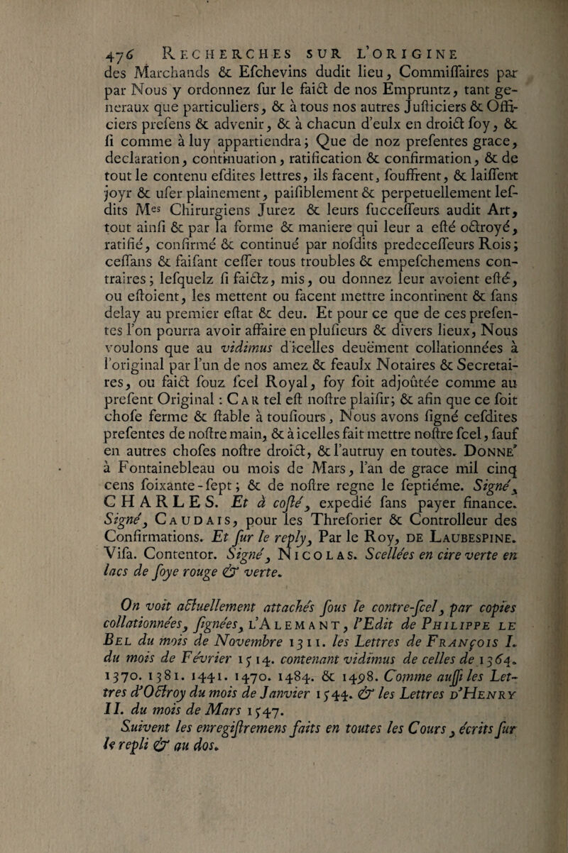 des Marchands ôc Efchevins dudit lieu, Commiflaires par par Nous y ordonnez fur le fai£l de nos Empruntz, tant ge¬ neraux que particuliers, ôc à tous nos autres Jufliciers ôc Offi¬ ciers prefens ôc advenir, ôc à chacun d’eulx en droiôi: foy, ôc fi comme àluy appartiendra; Que de noz prefentes grâce, déclaration, continuation, ratification ôc confirmation, ôc de tout le contenu efdites lettres, ils facent, fouffrent, ôc laifTent ■jojr ôc Lifer piaillement, paifiblement ôc perpétuellement lef- dits Mes Chirurgiens Jurez ôc leurs fucceffeurs audit Art, tout ainfi Ôc par ia forme ôc maniéré qui leur a efté oôlroyé, ratifié, confirmé ôc continué par nofdits predcceffeurs Rois; cefTans ôc faifant ceffer tous troubles ôc empefchemens con¬ traires ; lefquelz fifaiôtz, mis, ou donnez leur avoient efté, ou eftoient, les mettent ou facent mettre incontinent ôc fans delay au premier eftat ôc deu. Et pour ce que de ces prefen¬ tes l’on pourra avoir affaire enplufieurs ôc divers lieux, Nous voulons que au vidimus dicelles deuëment collationnées à l’original par l’un de nos amez ôc feauîx Notaires ôc Secrétai¬ res, ou faiét fouz feel Royal, foy foit adjoûtée comme au prefent Original : C a R tel eft noftre plaifir; ôc afin que ce foit chofe ferme ôc ftable à toufiours, Nous avons ligné cefdites prefentes de noftre main, ôc à icelles fait mettre noilre feel, fauf en autres chofes noftre droîét, ôcl’autruy en toutès» Donne' à Fontainebleau ou mois de Mars, l’an de grâce mil cinq cens foixante-fept ; ôc de noftre régné le feptiéme. Signée CHARLES. Et à cojîé^ expédié fans payer finance. Signé y C A U D AI s, pour les Threforier Ôc Controlleur des Confirmations. Et fur le reply^, Par le Roy, de Laubespine. Vifa. Contentor. Signé^ Nicolas. Scellées en cire verte en lacs de foye rouge & verte^ On voit aSluellement attachés fous le contre feel y par copies collationnées y fignéeSy l’A l em a n t , rEdit de Philippe le Bel du mois de Novembre 1311. les Lettres de François L du mots de Février 15' 14. contenant vidimus de celles de 1^6^^ 1370. 1381. 1441. 1470. 1484. Ôc 14^8. Comme aup les Let¬ tres d*05îroy du mois de Janvier 15'44. & les Lettres h*Henry IL du mois de Mars 15^47. Suivent les enregif remens faits en toutes les Cours y écrits fur h repli <éy‘ au dos^