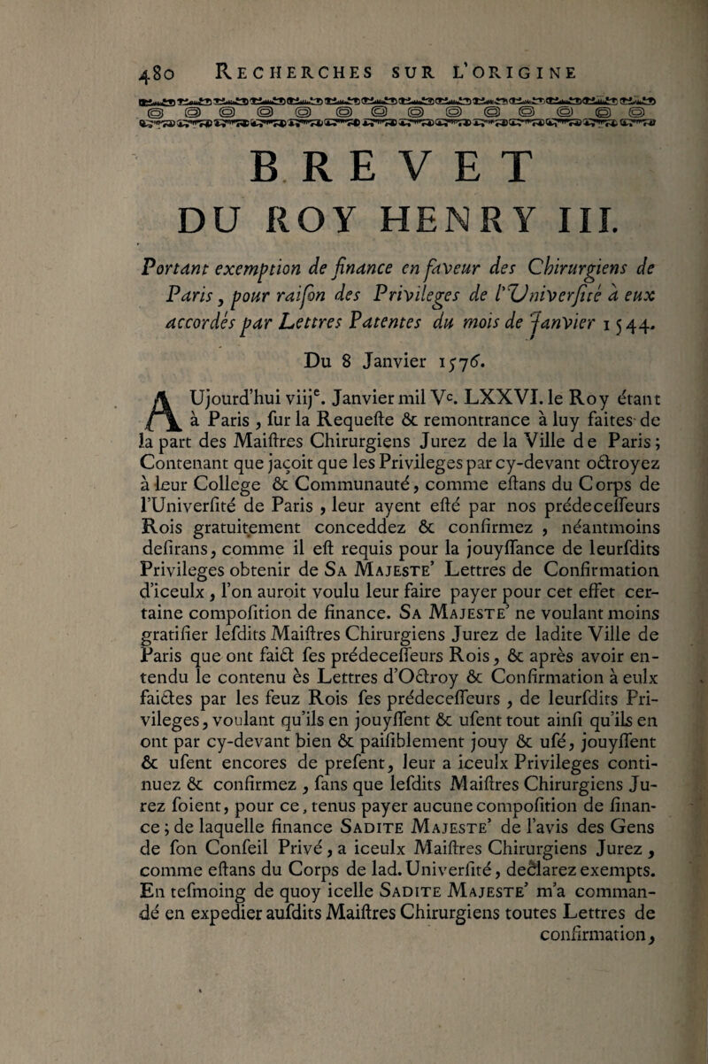 © @ © © © @ © O © © © © © © BREVET DU ROY HENRY HL Portant exemption de finance en faveur des Chirurgiens de Paris, pour raifon des Privilèges de l'TJniverficé à eux accordés par Lettres Patentes du mois de Janvier 1544, Du 8 Janvier Aujourd’hui viij®. Janvier mil V^. LXXVI. le Roy étant à Paris , fur la Requefte ôc remontrance à luy faites- de la part des MaiRres Chirurgiens Jurez de la Ville de Paris; Contenant que jaçoit que les Privilèges par cy-devant odroyez à leur College ôc Communauté, comme eftans du C orps de rUniverfité de Paris , leur ayent efté par nos prédecelTeurs Rois gratuitement conceddez ôc confirmez , néantmoins defirans^ comme il eft requis pour la jouyffance de leurfdits Privilèges obtenir de Sa Majeste’ Lettres de Confirmation d’iceulx y l’on auroit voulu leur faire payer pour cet effet cer¬ taine compofition de finance. Sa Majeste’ ne voulant moins gratifier lefdits Maiftres Chirurgiens Jurez de ladite Ville de Paris que ont faiôf fes prédecefleurs Rois^ ôc après avoir en¬ tendu le contenu ès Lettres d’Oèfroy ôc Confirmation à eulx faièles par les feuz Rois fes prédecelTeurs , de leurfdits Pri¬ vilèges, voulant qu’ils en jouyffent ôc ufent tout ainfi qu’ils en ont par cy-devant bien ôc paifiblement jouy ôc ufé, jouyffent ôc ufent encores de prefent^ leur a iceulx Privilèges conti¬ nuez Ôc confirmez , fans que lefdits Maiftres Chirurgiens Ju¬ rez foient, pour contenus payer aucune compofition de finan¬ ce ; de laquelle finance Sadite Majeste’ de l’avis des Gens de fon Confeil Privé, a iceulx Maiftres Chirurgiens Jurez , comme eftans du Corps de lad.Univerfité, deèlarez exempts. En tefmoing de quoy icelle Sadite Majeste’ m’a comman¬ dé en expedier aufdits Maiftres Chirurgiens toutes Lettres de confirmation,