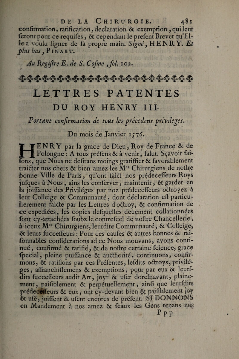 confirmation, ratification, déclaration 6c exemption , qui leur feront pour ce requifes, ôc cependant le prefent Brevet qu’El- le a voulu figiier de fa propre main. Signé y HENRY. Et plus bas J P1N A R T. Au Eegijîre E» de S. Cofme y fol. 102. e LETTRES PATENTES DU ROY HENRY IIL Portant confrmation de tous les précedens privilèges. Du mois de Janvier Henry par la grâce de Dieu, Roy de France 6c de Polongne : A tous préfens 6c à venir, falut. Sçavoir fai- fons, que Nous ne delirans moings gratifïier 6c favorablement traibier nos chers 6c bien amez les M“ Chirurgiens de noftre bonne Ville de Paris, quont faiet nos prédecefleurs Roys jufques à Nous, ains les conferver, maintenir, 6c garder en la joilTance des Privilèges par noz prédecefleurs odlroyez à leur Colleige &c Communauté, dont déclaration eft particu¬ lièrement faiéle par les Lettres d’oélroy, 6c confirmation de / ce expédiées, les copies defquelles deuement collationnées font cy-attachées foubz le contrefcel de noftre Chancellerie, à iceux M“ Chirurgiens, leurdite Communauté, 6c Colleige, 6c leurs fliccefleurs : Pour ces caufes ôc autres bonnes 6c rai- fonnables confiderations ad ce Nous mouvans, avons conti¬ nué, confirmé ôc ratifié, ôc de noftre certaine fcience, grâce fpecial, pleine puiflance 6c auéthorité, continuons, confir¬ mons, ôc ratifions par ces Préfentes, lefdits oélroys, privilè¬ ges, affranchilfemens ôc exemptions; pour par eux 6c leurf- -dits fuccefleurs audit Art, joyr 6c ufer dorefnavant, plaine- ment, paifiblement Ôc perpàuellement, ainfi que leurfdits prédecefleurs 6c eux, ont cy-devant bien 6c paifiblement joy 6c ufé, joiflent ôcufent encores de préfent. SI DONNONS en Alandement à nos amez 6c féaux les Gens tenans nos P PP