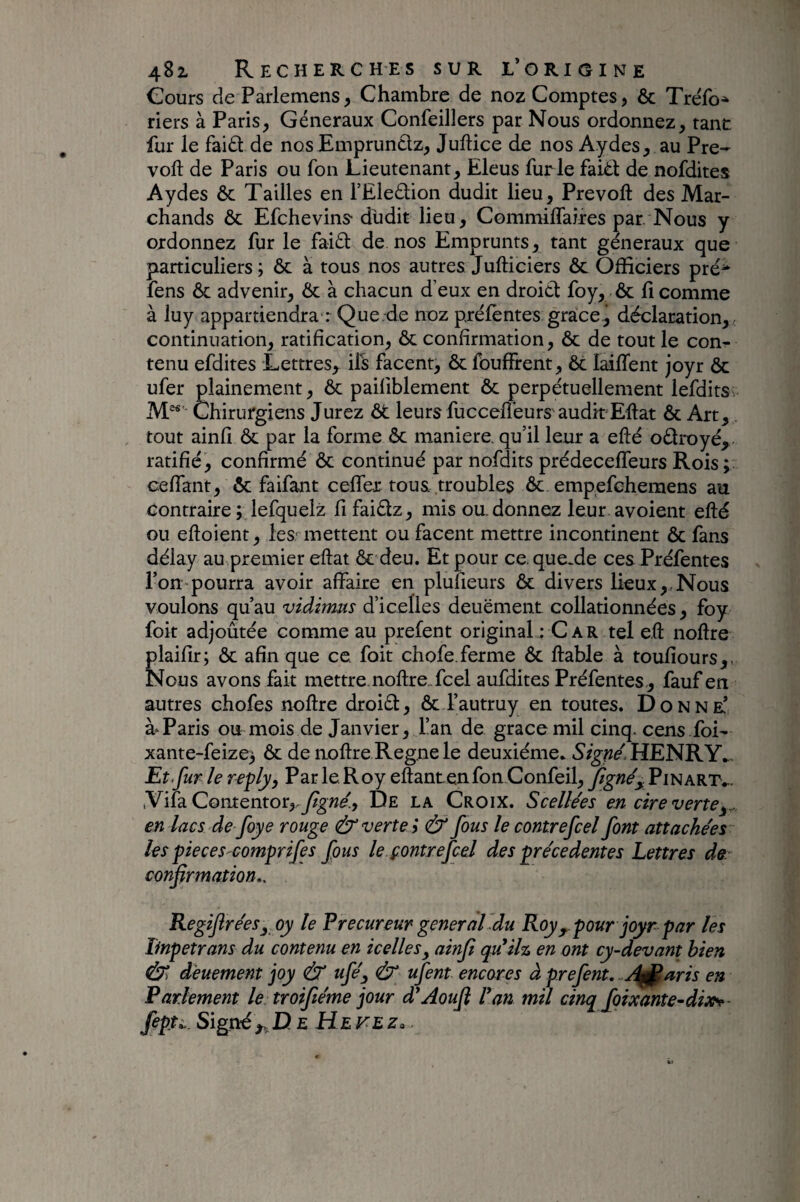 Cours deParlemens, Chambre de noz Comptes, 6c Tréfo^ riers à Paris, Généraux Confeillers par Nous ordonnez, tant fur le faid de nosEmpruntlz, Juftice de nos Aydes, au Pré¬ voit de Paris ou fon Lieutenant, Eleus furie faièt de nofdites Aydes ôc Tailles en l’Eleétion dudit lieu. Prévoit des Mar¬ chands ôc Efehevins- dhdit lieu, CommilTaires par. Nous y ordonnez fur le faiét de nos Emprunts, tant generaux que particuliers; ôc a tous nos autres Julticiers ôc Officiers pré^ fens ôc advenir, ôc à chacun deux en droitl foy, ôc li comme à luy appartiendra : Que.de noz prèlentes grâce, déclaration, , continuation, ratification, ôc confirmation, ôc de tout le con¬ tenu efdites Lettres, ils facent, ôc fouffrent, ôc lailTent joyr ôc ufer plainement, & pailiblement ôc perpétuellement lefditsv M^' Chirurgiens Jurez ôt leurs fuccelfeurs auditEltat ôc Art, tout ainfî ôc par la forme ôc maniéré, qu’il leur a elté oélroyé, ratifié, confirmé ôc continué par nofdits prédecelTeurs Rois ; celTant, ôc faifant cefler tous troubles ôc empefehemens au contraire ;Jefquelz fi faiélz, mis ou. donnez leur avoient efté ou eftoient, les- mettent ou facent mettre incontinent ôc fans délay au premier eftat ôc deu. Et pour ce. que.de ces Préfentes l’on pourra avoir affaire en plulieurs ôc divers lieux,.Nous voulons qu’au viàirms diceÜes deuëment collationnées, foy foit adjoûtée comme au prefent original : Car tel e.ft noftre plaifir; ôc afin que ce. foit chofe.ferme ôc fiable à toufiours,, Nous avons fait mettre.nofireTcel aufdites Préfentes, fauf en autres chofes nofire droiéi, ôc l’autruy en toutes. Donne’ à‘Paris ou mois de Janvier, l’an de grâce mil cinq, cens foi- xante-feize; ôc de aofire Régné le deuxième. HENRY^. Et.fur le Par le. Roy efiantenfon Confeil, figne'y Pinart... iVifa C0ntentor,.y?^we(, De la Croix. Scellées en cire verte en lacs de foye rouge & verte i & fous le contrefeel font attachées les pieceS'Comprifes fous le.çontrefcel des précédentes Lettres de. confirmation*. RegifiréeSy oy le Precureur general'du Roypour joyr par les Impetrans du contenu en icelles^ ainfi qiCilr» en ont cy-devant bien deuement joy & ufé^ Ù ufent encor es à prefent. .A^nris en Parlement le troifiéme jour d*Aoufi Van mil cinq foixante-dix^- fipu. Signé,,Ue Hefez.