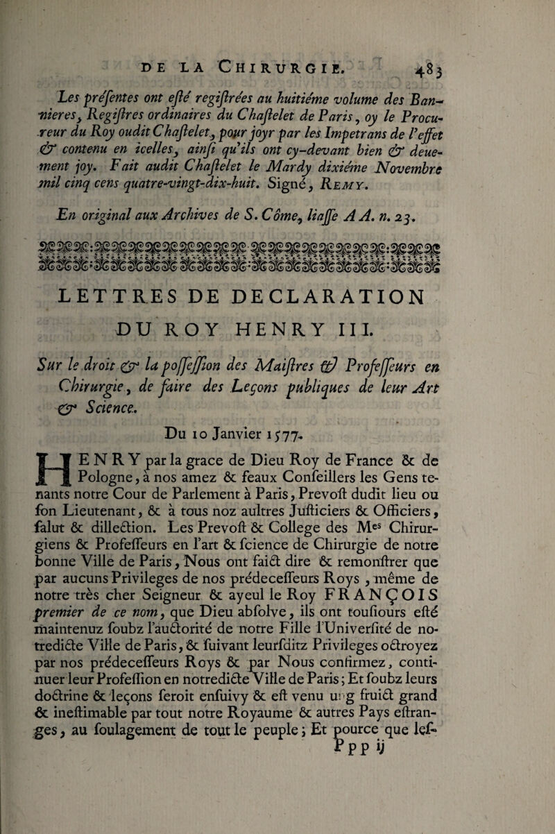 Les prejentes ont eflé regiflrées au huitième volume des Ban^ 'niereSy Regiftres ordinaires du Chaflelet de Paris, oy le Procu^ reur du Roy oudit Chaflelet.^ pour joyr par les Impetrans de P effet contenu en icelles y ainfl qu'ils ont cy-devant bien ^ deue- ment joy. Fait audit Chaflelet le Mardy dixiéme Novembre mil cinq cens quatre-vingt-dix-huit. Signé, Rem y. En original aux Archives de S. Come^ linffe AA, n, 25, LETTRES DE DECLARATION DU ROY HENRY IIL Sur le .droit ^ U pojjèjjlon des Maiflres ^ Profejpurs en Chirurgie ^ de faire des Leçons publiques de leur Art CP Science., Du 10 Janvier 1577^ Henry par la grâce de Dieu Roy de France Sc de Pologne, à nos amez ôc féaux Conîeillers les Gens te¬ nants notre Cour de Parlement à Paris, Prevofl: dudit lieu ou fbn Lieutenant, & à tous noz auitres Jufticiers ôc Officiers, falut ôc dilleélioii. Les Prevoft Ôc College des M®® Chirur¬ giens ôc Profeffeurs en l’art Ôc fcience de Chirurgie de notre bonne Ville de Paris, Nous ont faiél dire Ôc remontrer que par aucuns Privilèges de nos prédeceffeurs Roys , même de notre très cher Seigneur ôc ayeul le Roy FRANÇOIS premier de ce nom^ que Dieu abfolve, iis ont toufiours efté maintenuz foubz l’auâorité de notre Fille fUniverlité de no- trediête Ville de Paris, ôc fuivant leurfditz Privilèges oêtroyez par nos prédeceffeurs Roys ôc par Nous confirmez, conti¬ nuer leur Profeffion en notrediêle Ville de Paris ; Et foubz leurs doêtrine ôc leçons feroit enfuivy Ôc eft venu u; g fhiiêl grand ôc ineftimable par tout notre Royaume ôc autres Pays eftran- ges, au foulagement de tout le peuple \ Et pource que lef- Pppij