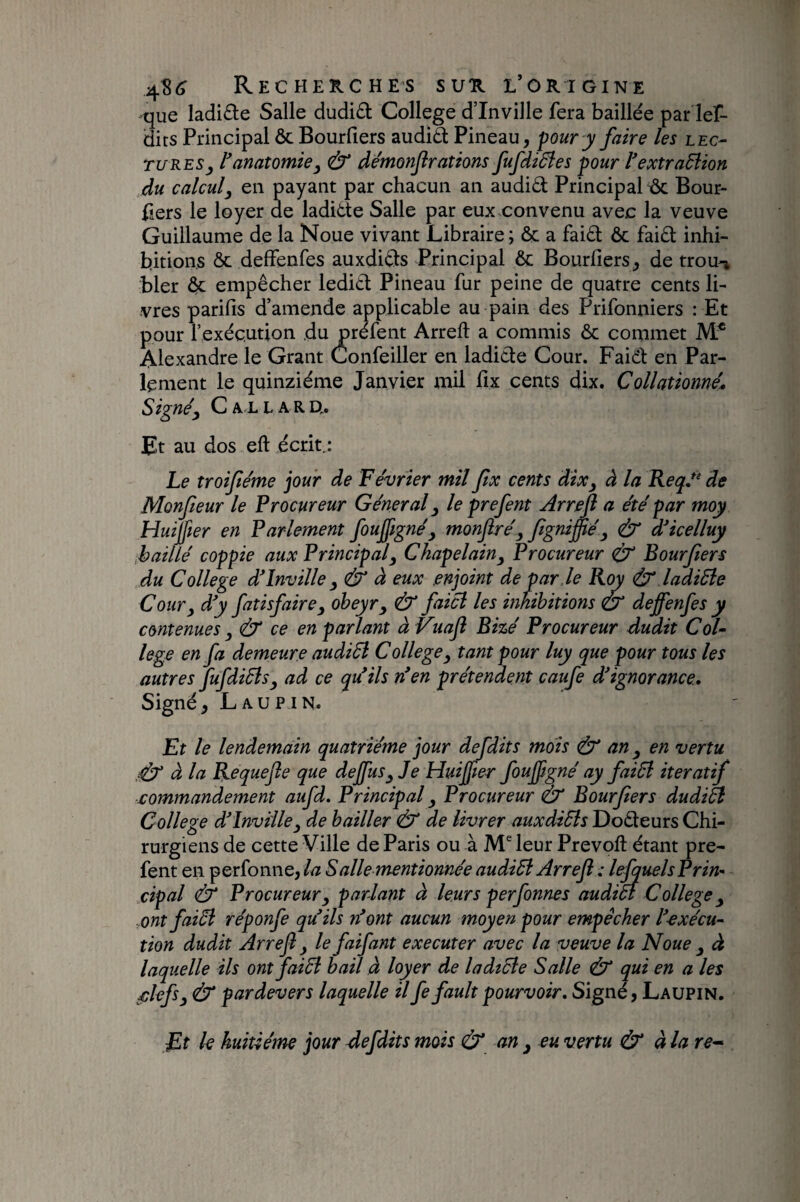 que Iadi£le Salle dudi£l College d’inville fera baillée par lef- dits Principal ôc Bourfiers audià Pineau, pour y faire les lec¬ tures ranatomie^ & de'monjlrations fufdidîes pour l'exîraBion du calcul^ en payant par chacun an audid Principale Bour- iiers le loyer de ladide Salle par eux.convenu avec la veuve Guillaume de la Noue vivant Libraire ; & a faid & faid inhi¬ bitions ôc deffenfes auxdids Principal & Bourfiers, de trou-» bler e empêcher ledid Pineau fur peine de quatre cents li¬ vres parifis d’amende applicable au pain des Prifonniers : Et pour l’exécution du préfent Arreft a commis ôc commet M* Alexandre le Grant Confeiller en ladide Cour. Faid: en Par¬ lement le quinziéme Janvier mil fix cents dix. Collatiomé* Signé y C AL L A R U. Et au dos eft écrit.: Le troiféme jour de Février mil ftx cents dixj à la Keqé‘ de Monfeur le Procureur Général ^ le prefent Arreft a été par moy Huijjier en Parlement foufignéy monftréy ftgnijftéy (éT aicelluy ,baillé coppie aux Principal y Chapelainy Procureur & Bourfters du College d'inville y (& à eux enjoint de par ie Roy & ladiâle Cour y d'y fatisfairey obeyry & faicl les inhibitions éy deffenfes y contenues y & ce en parlant à Vuaft Bizé Procureur dudit Col¬ lege en fa demeure audiél College y tant pour luy que pour tous les autres fufdiBsy ad ce qu'ils n'en prétendent caufe d'ignorance* Signé, L AU P IN. Et le lendemain quatrième jour defdits mois ^ an y en vertu à la Requefte que deffuSy Je Huijjier foujpgné ay faiSl itératif commandement aufd. Principal y Procureur (éy Bourfters dudiâl College d'inville y de bailler Ô de livrer auxdiSls Dodeurs Chi¬ rurgiens de cette Ville de Paris ou à M® leur Prévoit étant pre¬ fent en perfonne, la S ailementionnée audiB Arreft : lesquels Prin¬ cipal & Procureur y parlant à leurs perfonnes audiét College y ,ont faiéi réponfe qu'ils n'ont aucun moyen pour empêcher l'exécu¬ tion dudit Arreft y le faifant executer avec la veuve la Noue y à laquelle ils ont faiB bail à loyer de ladtcle Salle & qui en a les filefsy & par devers laquelle il fe fault pourvoir* Signé, Laupin. Et k huitième jour defdits mois & an y eu vertu & à la re^