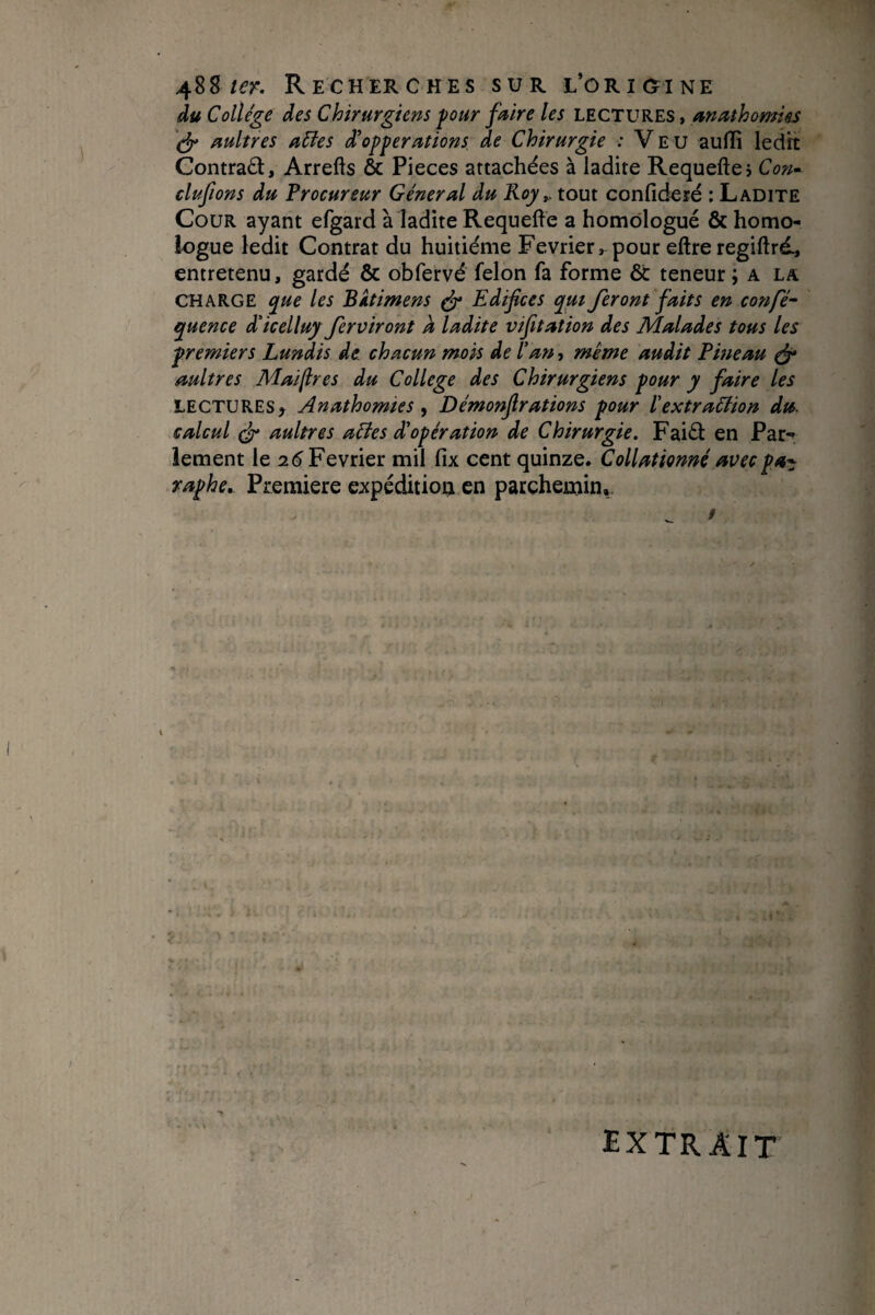 du College des Chirurgiens four faire les lectures , anathomiss nultres a6les d'opperations de Chirurgie : V E u auffi ledh: Gontraâ, Arrefts & Pièces attachées à ladite Requefte? Co»- clufions du Procureur Général du Koy^ tout confideié : Ladite Cour ayant efgard à ladite Requeffe a homologué & homo¬ logue ledit Contrat du huitième Février, pour eftreregiftrd, entretenu, gardé & obfervé félon fa forme & teneur ; a la CHARGE que les Bktimens ^ Edifices qut feront faits en confié^ quence d'icelluy ferviront a ladite vifitation des Malades tous les premiers Lundis de. chacun mois de Pan, même audit Pineau ^ aultres Mafires du College des Chirurgiens pour y faire les LECTURES^ Anathomies ^ Démonfirations pour ïextraction du. calcul aultres aCtes d'opération de Chirurgie. Faiéi: en Par-» lement \ç. 2.6 Février mil fix cent quinze. Collationné avecpa^ raphe^ Première expédition en parchemin*. /